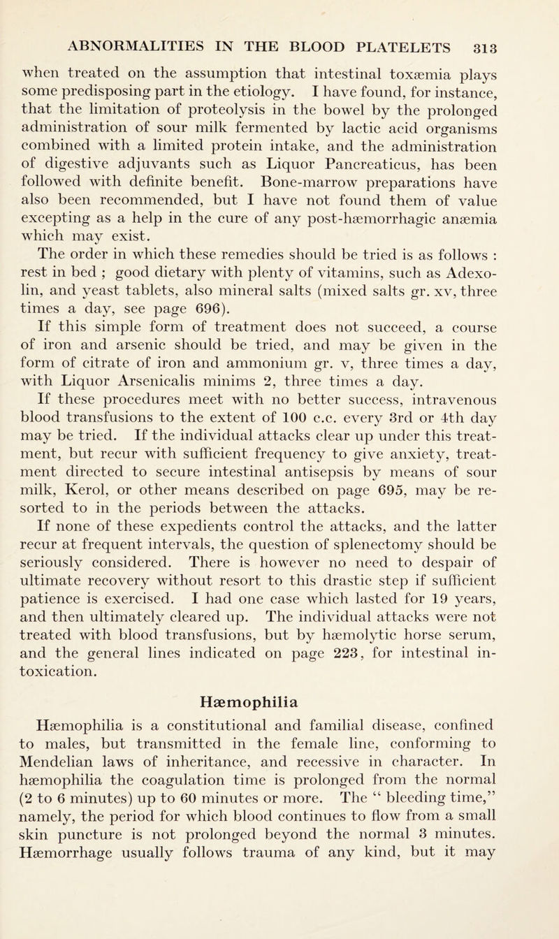 when treated on the assumption that intestinal toxaemia plays some predisposing part in the etiology. I have found, for instanee, that the limitation of proteolysis in the bowel by the prolonged administration of sour milk fermented by lactic acid organisms combined with a limited protein intake, and the administration of digestive adjuvants such as Liquor Pancreaticus, has been followed with definite benefit. Bone-marrow preparations have also been recommended, but I have not found them of value excepting as a help in the cure of any post-haemorrhagic anaemia which may exist. The order in which these remedies should be tried is as follows : rest in bed ; good dietary with plenty of vitamins, such as Adexo- lin, and yeast tablets, also mineral salts (mixed salts gr. xv, three times a day, see page 696). If this simple form of treatment does not succeed, a course of iron and arsenic should be tried, and may be given in the form of citrate of iron and ammonium gr. v, three times a day, with Liquor Arsenicalis minims 2, three times a day. If these procedures meet with no better success, intravenous blood transfusions to the extent of 100 c.c. every 3rd or 4th day may be tried. If the individual attacks clear up under this treat¬ ment, but recur with sufficient frequency to give anxiety, treat¬ ment directed to secure intestinal antisepsis by means of sour milk, Kerol, or other means described on page 695, may be re¬ sorted to in the periods between the attacks. If none of these expedients control the attacks, and the latter recur at frequent intervals, the question of splenectomy should be seriously considered. There is however no need to despair of ultimate recovery without resort to this drastic step if sufficient patience is exercised. I had one case which lasted for 19 years, and then ultimately cleared up. The individual attacks were not treated with blood transfusions, but by haemolytic horse serum, and the general lines indicated on page 223, for intestinal in¬ toxication. Haemophilia Haemophilia is a constitutional and familial disease, confined to males, but transmitted in the female line, conforming to Mendelian laws of inheritance, and recessive in character. In haemophilia the coagulation time is prolonged from the normal (2 to 6 minutes) up to 60 minutes or more. The “ bleeding time,” namely, the period for which blood continues to flow from a small skin puncture is not prolonged beyond the normal 3 minutes. Haemorrhage usually follows trauma of any kind, but it may