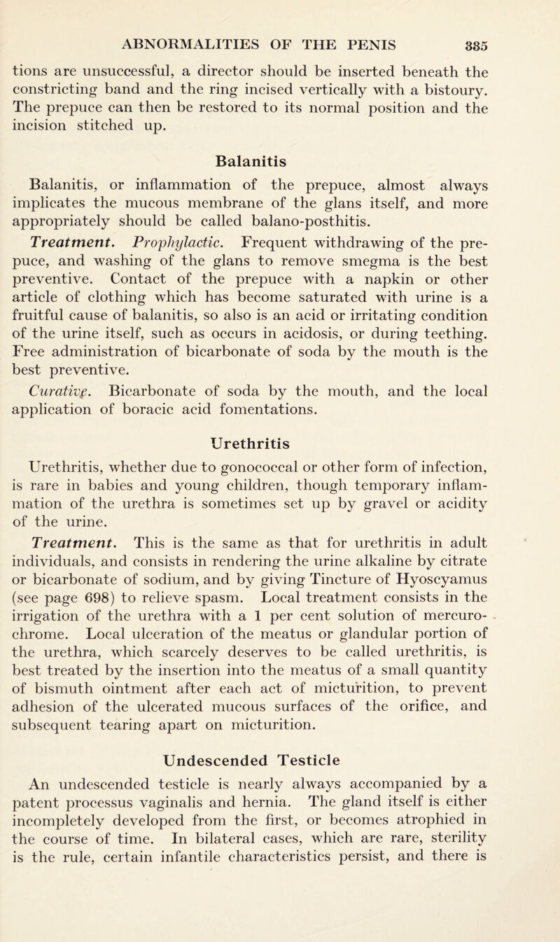 tions are unsuccessful, a director should be inserted beneath the constricting band and the ring incised vertically with a bistoury. The prepuce can then be restored to its normal position and the incision stitched up. Balanitis Balanitis, or inflammation of the prepuce, almost always implicates the mucous membrane of the glans itself, and more appropriately should be called balano-posthitis. Treatment. Prophylactic. Frequent withdrawing of the pre¬ puce, and washing of the glans to remove smegma is the best preventive. Contact of the prepuce with a napkin or other article of clothing which has become saturated with urine is a fruitful cause of balanitis, so also is an acid or irritating condition of the urine itself, such as occurs in acidosis, or during teething. Free administration of bicarbonate of soda by the mouth is the best preventive. Curativp. Bicarbonate of soda by the mouth, and the local application of boracic acid fomentations. Urethritis Urethritis, whether due to gonococcal or other form of infection, is rare in babies and young children, though temporary inflam¬ mation of the urethra is sometimes set up by gravel or acidity of the urine. Treatment. This is the same as that for urethritis in adult individuals, and consists in rendering the urine alkaline by citrate or bicarbonate of sodium, and by giving Tincture of Hyoscyamus (see page 698) to relieve spasm. Local treatment consists in the irrigation of the urethra with a 1 per cent solution of mercuro- - chrome. Local ulceration of the meatus or glandular portion of the urethra, which scarcely deserves to be called urethritis, is best treated by the insertion into the meatus of a small quantity of bismuth ointment after each act of micturition, to prevent adhesion of the ulcerated mucous surfaces of the orifice, and subsequent tearing apart on micturition. Undescended Testicle An undescended testicle is nearly always accompanied by a patent processus vaginalis and hernia. The gland itself is either incompletely developed from the first, or becomes atrophied in the course of time. In bilateral cases, which are rare, sterility is the rule, certain infantile characteristics persist, and there is