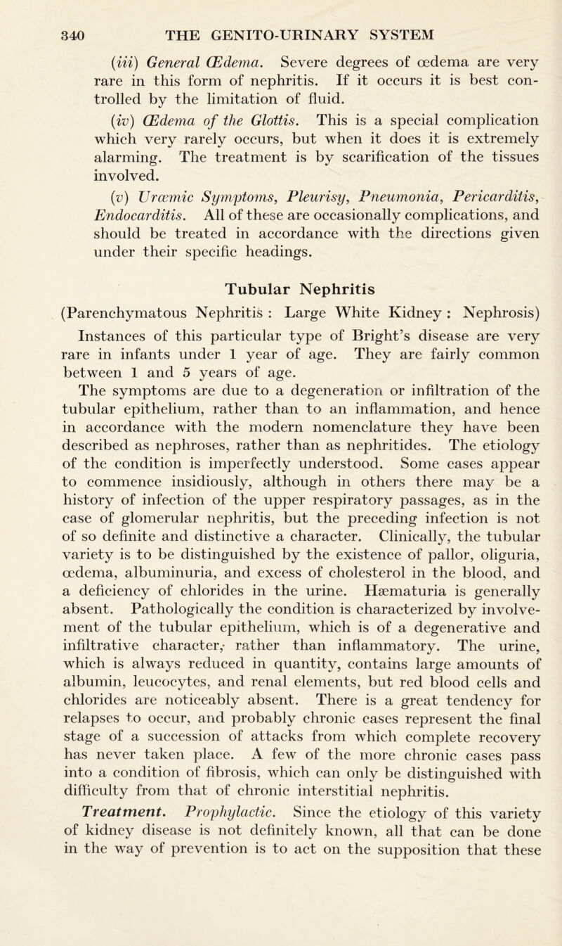 (in) General (Edema. Severe degrees of oedema are very rare in this form of nephritis. If it occurs it is best con¬ trolled by the limitation of fluid. (iv) (Edema of the Glottis. This is a special complication which very rarely occurs, but when it does it is extremely alarming. The treatment is by scarification of the tissues involved. (v) Urcemic Symptoms, Pleurisy, Pneumonia, Pericarditis, Endocarditis. All of these are occasionally complications, and should be treated in accordance with the directions given under their specific headings. Tubular Nephritis (Parenchymatous Nephritis : Large White Kidney : Nephrosis) Instances of this particular type of Bright’s disease are very rare in infants under 1 year of age. They are fairly common between 1 and 5 years of age. The symptoms are due to a degeneration or infiltration of the tubular epithelium, rather than to an inflammation, and hence in accordance with the modern nomenclature they have been described as nephroses, rather than as nephritides. The etiology of the condition is imperfectly understood. Some cases appear to commence insidiously, although in others there may be a history of infection of the upper respiratory passages, as in the case of glomerular nephritis, but the preceding infection is not of so definite and distinctive a character. Clinically, the tubular variety is to be distinguished by the existence of pallor, oliguria, oedema, albuminuria, and excess of cholesterol in the blood, and a deficiency of chlorides in the urine. Hsematuria is generally absent. Pathologically the condition is characterized by involve¬ ment of the tubular epithelium, which is of a degenerative and infiltrative character,* rather than inflammatory. The urine, which is always reduced in quantity, contains large amounts of albumin, leucocytes, and renal elements, but red blood cells and chlorides are noticeably absent. There is a great tendency for relapses to occur, and probably chronic cases represent the final stage of a succession of attacks from which complete recovery has never taken place. A few of the more chronic cases pass into a condition of fibrosis, which can only be distinguished with difficulty from that of chronic interstitial nephritis. Treatment. Prophylactic. Since the etiology of this variety of kidney disease is not definitely known, all that can be done in the way of prevention is to act on the supposition that these