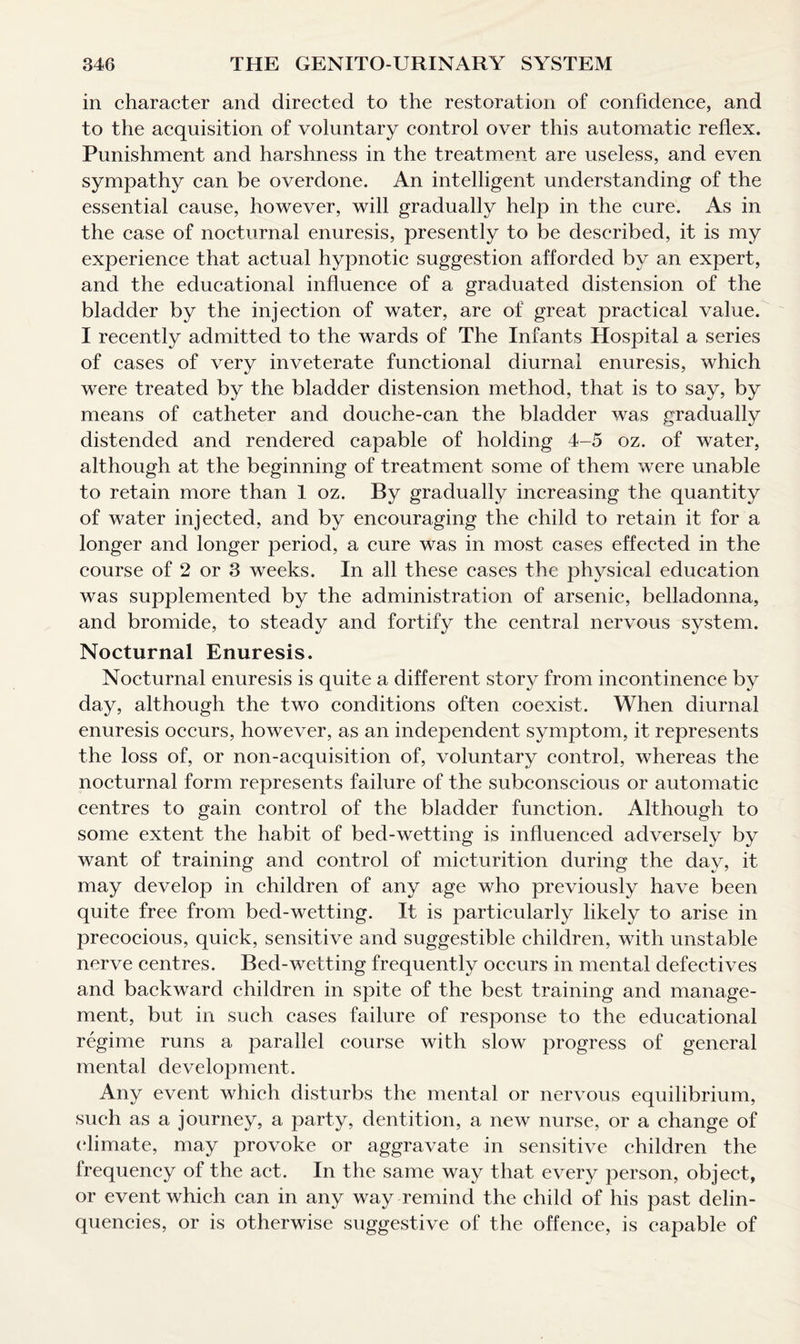 in character and directed to the restoration of confidence, and to the acquisition of voluntary control over this automatic reflex. Punishment and harshness in the treatment are useless, and even sympathy can be overdone. An intelligent understanding of the essential cause, however, will gradually help in the cure. As in the case of nocturnal enuresis, presently to be described, it is my experience that actual hypnotic suggestion afforded by an expert, and the educational influence of a graduated distension of the bladder by the injection of water, are of great practical value. I recently admitted to the wards of The Infants Hospital a series of cases of very inveterate functional diurnal enuresis, which were treated by the bladder distension method, that is to say, by means of catheter and douche-can the bladder was gradually distended and rendered capable of holding 4-5 oz. of water, although at the beginning of treatment some of them were unable to retain more than 1 oz. By gradually increasing the quantity of water injected, and by encouraging the child to retain it for a longer and longer period, a cure was in most cases effected in the course of 2 or 3 weeks. In all these cases the physical education was supplemented by the administration of arsenic, belladonna, and bromide, to steady and fortify the central nervous system. Nocturnal Enuresis. Nocturnal enuresis is quite a different story from incontinence by day, although the two conditions often coexist. When diurnal enuresis occurs, however, as an independent symptom, it represents the loss of, or non-acquisition of, voluntary control, whereas the nocturnal form represents failure of the subconscious or automatic centres to gain control of the bladder function. Although to some extent the habit of bed-wetting is influenced adversely by want of training and control of micturition during the day, it may develop in children of any age who previously have been quite free from bed-wetting. It is particularly likely to arise in precocious, quick, sensitive and suggestible children, with unstable nerve centres. Bed-wetting frequently occurs in mental defectives and backward children in spite of the best training and manage¬ ment, but in such cases failure of response to the educational regime runs a parallel course with slow progress of general mental development. Any event which disturbs the mental or nervous equilibrium, such as a journey, a party, dentition, a new nurse, or a change of (dimate, may provoke or aggravate in sensitive children the frequency of the act. In the same way that every person, object, or event which can in any way remind the child of his past delin¬ quencies, or is otherwise suggestive of the offence, is capable of