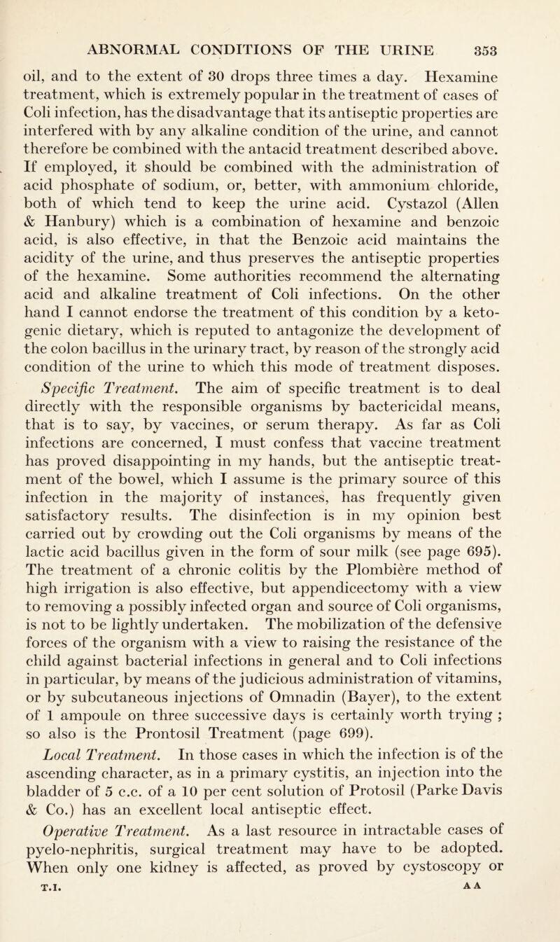 oil, and to the extent of 30 drops three times a day. Hexamine treatment, which is extremely popular in the treatment of cases of Coli infection, has the disadvantage that its antiseptic properties are interfered with by any alkaline condition of the urine, and cannot therefore be combined with the antacid treatment described above. If employed, it should be combined with the administration of acid phosphate of sodium, or, better, with ammonium chloride, both of which tend to keep the urine acid. Cystazol (Allen & Hanbury) which is a combination of hexamine and benzoic acid, is also effective, in that the Benzoic acid maintains the acidity of the urine, and thus preserves the antiseptic properties of the hexamine. Some authorities recommend the alternating acid and alkaline treatment of Coli infections. On the other hand I cannot endorse the treatment of this condition by a keto- genic dietary, which is reputed to antagonize the development of the colon bacillus in the urinary tract, by reason of the strongly acid condition of the urine to which this mode of treatment disposes. Specific Treatment. The aim of specific treatment is to deal directly with the responsible organisms by bactericidal means, that is to say, by vaccines, or serum therapy. As far as Coli infections are concerned, I must confess that vaccine treatment has proved disappointing in my hands, but the antiseptic treat¬ ment of the bowel, which I assume is the primary source of this infection in the majority of instances, has frequently given satisfactory results. The disinfection is in my opinion best carried out by crowding out the Coli organisms by means of the lactic acid bacillus given in the form of sour milk (see page 695). The treatment of a chronic colitis by the Plombiere method of high irrigation is also effective, but appendicectomy with a view to removing a possibly infected organ and source of Coli organisms, is not to be lightly undertaken. The mobilization of the defensive forces of the organism with a view to raising the resistance of the child against bacterial infections in general and to Coli infections in particular, by means of the judicious administration of vitamins, or by subcutaneous injections of Omnadin (Bayer), to the extent of 1 ampoule on three successive days is certainly worth trying ; so also is the Prontosil Treatment (page 699). Local Treatment. In those cases in which the infection is of the ascending character, as in a primary cystitis, an injection into the bladder of 5 c.c. of a 10 per cent solution of Protosil (Parke Davis & Co.) has an excellent local antiseptic effect. Operative Treatment. As a last resource in intractable cases of pyelo-nephritis, surgical treatment may have to be adopted. When only one kidney is affected, as proved by cystoscopy or A A T.I.