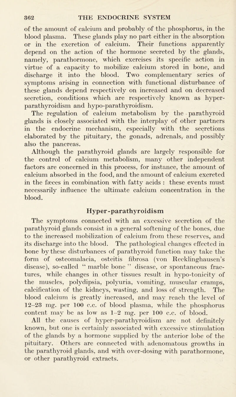 of the amount of calcium and probably of the phosphorus, in the blood plasma. These glands play no part either in the absorption or in the excretion of calcium. Their functions apparently depend on the action of the hormone secreted by the glands, namely, parathormone, which exercises its specific action in virtue of a capacity to mobilize calcium stored in bone, and discharge it into the blood. Two complementary series of symptoms arising in connection with functional disturbance of these glands depend respectively on increased and on decreased secretion, conditions which are respectively known as hyper¬ parathyroidism and hypo-parathyroidism. The regulation of calcium metabolism by the parathyroid glands is closely associated with the interplay of other partners in the endocrine mechanism, especially with the secretions elaborated by the pituitary, the gonads, adrenals, and possibly also the pancreas. Although the parathyroid glands are largely responsible for the control of calcium metabolism, many other independent factors are concerned in this process, for instance, the amount of calcium absorbed in the food, and the amount of calcium excreted in the faeces in combination with fatty acids : these events must necessarily influence the ultimate calcium concentration in the blood. Hyper-parathyroidism The symptoms connected with an excessive secretion of the parathyroid glands consist in a general softening of the bones, due to the increased mobilization of calcium from these reserves, and its discharge into the blood. The pathological changes effected in bone by these disturbances of parathyroid function may take the form of osteomalacia, osteitis fibrosa (von Recklinghausen’s disease), so-called “ marble bone ” disease, or spontaneous frac¬ tures, while changes in other tissues result in hypo-tonicity of the muscles, polydipsia, polyuria, vomiting, muscular cramps, calcification of the kidneys, wasting, and loss of strength. The blood calcium is greatly increased, and may reach the level of 12-23 mg. per 100 e.c. of blood plasma, while the phosphorus content may be as low as 1-2 mg. per 100 e.c. of blood. All the causes of hyper-parathyroidism are not definitely known, but one is certainly associated with excessive stimulation of the glands by a hormone supplied by the anterior lobe of the pituitary. Others are connected with adenomatous growths in the parathyroid glands, and with over-dosing with parathormone, or other parathyroid extracts.