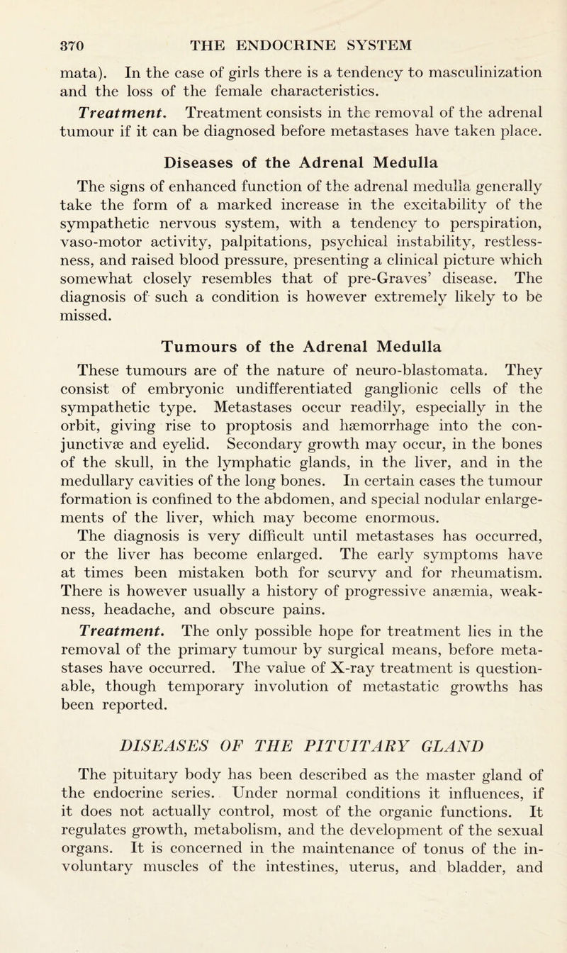 mata). In the case of girls there is a tendency to masculinization and the loss of the female characteristics. Treatment. Treatment consists in the removal of the adrenal tumour if it can be diagnosed before metastases have taken place. Diseases of the Adrenal Medulla The signs of enhanced function of the adrenal medulla generally take the form of a marked increase in the excitability of the sympathetic nervous system, with a tendency to perspiration, vaso-motor activity, palpitations, psychical instability, restless¬ ness, and raised blood pressure, presenting a clinical picture which somewhat closely resembles that of pre-Graves’ disease. The diagnosis of such a condition is however extremely likely to be missed. Tumours of the Adrenal Medulla These tumours are of the nature of neuro-blastomata. They consist of embryonic undifferentiated ganglionic cells of the sympathetic type. Metastases occur readily, especially in the orbit, giving rise to proptosis and haemorrhage into the con- junctivae and eyelid. Secondary growth may occur, in the bones of the skull, in the lymphatic glands, in the liver, and in the medullary cavities of the long bones. In certain cases the tumour formation is confined to the abdomen, and special nodular enlarge¬ ments of the liver, which may become enormous. The diagnosis is very difficult until metastases has occurred, or the liver has become enlarged. The early symptoms have at times been mistaken both for scurvy and for rheumatism. There is however usually a history of progressive anaemia, weak¬ ness, headache, and obscure pains. Treatment. The only possible hope for treatment lies in the removal of the primary tumour by surgical means, before meta¬ stases have occurred. The value of X-ray treatment is question¬ able, though temporary involution of metastatic growths has been reported. DISEASES OF THE PITUITARY GLAND The pituitary body has been described as the master gland of the endocrine series. Under normal conditions it influences, if it does not actually control, most of the organic functions. It regulates growth, metabolism, and the development of the sexual organs. It is concerned in the maintenance of tonus of the in¬ voluntary muscles of the intestines, uterus, and bladder, and