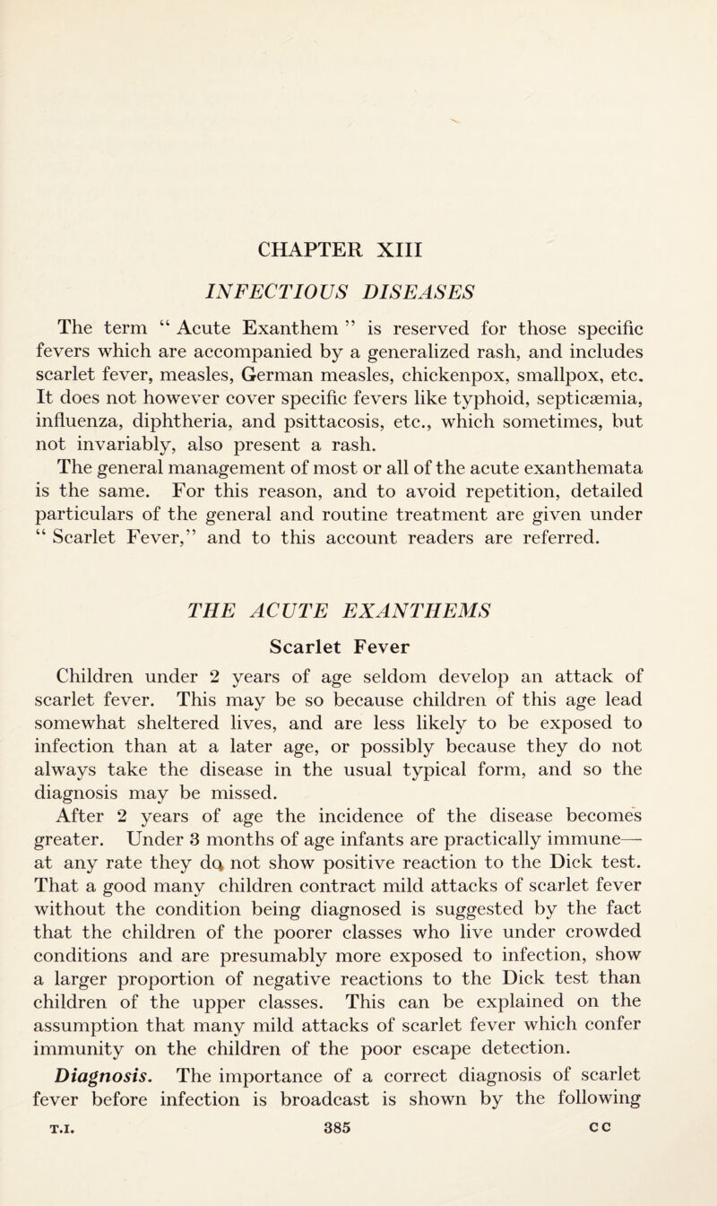 CHAPTER XIII INFECTIOUS DISEASES The term “ Acute Exanthem ” is reserved for those specific fevers which are accompanied by a generalized rash, and includes scarlet fever, measles, German measles, chickenpox, smallpox, etc. It does not however cover specific fevers like typhoid, septicaemia, influenza, diphtheria, and psittacosis, etc., which sometimes, but not invariably, also present a rash. The general management of most or all of the acute exanthemata is the same. For this reason, and to avoid repetition, detailed particulars of the general and routine treatment are given under “ Scarlet Fever,” and to this account readers are referred. THE ACUTE EXANTHEMS Scarlet Fever Children under 2 years of age seldom develop an attack of scarlet fever. This may be so because children of this age lead somewhat sheltered lives, and are less likely to be exposed to infection than at a later age, or possibly because they do not always take the disease in the usual typical form, and so the diagnosis may be missed. After 2 years of age the incidence of the disease becomes greater. Under 3 months of age infants are practically immune— at any rate they dc* not show positive reaction to the Dick test. That a good many children contract mild attacks of scarlet fever without the condition being diagnosed is suggested by the fact that the children of the poorer classes who live under crowded conditions and are presumably more exposed to infection, show a larger proportion of negative reactions to the Dick test than children of the upper classes. This can be explained on the assumption that many mild attacks of scarlet fever which confer immunity on the children of the poor escape detection. Diagnosis. The importance of a correct diagnosis of scarlet fever before infection is broadcast is shown by the following