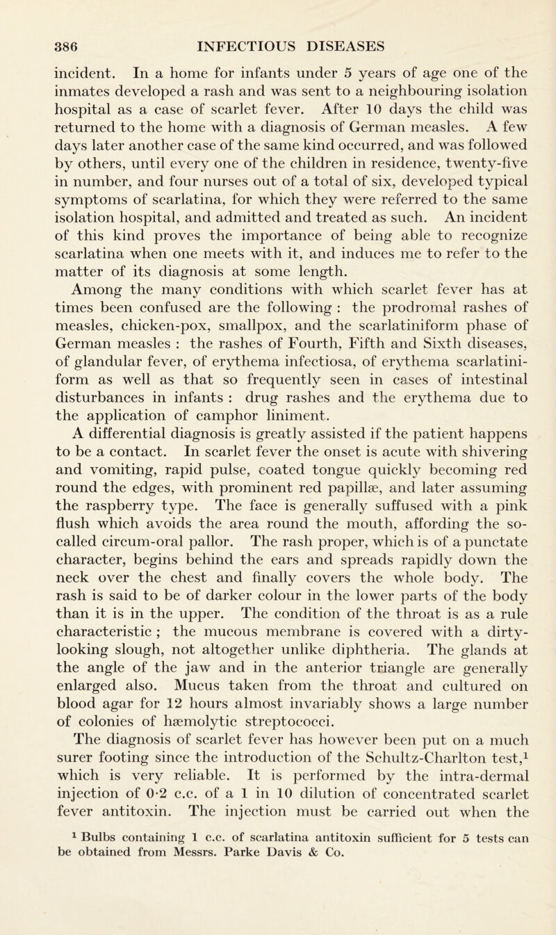 incident. In a home for infants under 5 years of age one of the inmates developed a rash and was sent to a neighbouring isolation hospital as a case of scarlet fever. After 10 days the child was returned to the home with a diagnosis of German measles. A few days later another case of the same kind occurred, and was followed by others, until every one of the children in residence, twenty-five in number, and four nurses out of a total of six, developed typical symptoms of scarlatina, for which they were referred to the same isolation hospital, and admitted and treated as such. An incident of this kind proves the importance of being able to recognize scarlatina when one meets with it, and induces me to refer to the matter of its diagnosis at some length. Among the many conditions with which scarlet fever has at times been confused are the following : the prodromal rashes of measles, chicken-pox, smallpox, and the scarlatiniform phase of German measles : the rashes of Fourth, Fifth and Sixth diseases, of glandular fever, of erythema infectiosa, of erythema scarlatini¬ form as well as that so frequently seen in cases of intestinal disturbances in infants : drug rashes and the erythema due to the application of camphor liniment. A differential diagnosis is greatly assisted if the patient happens to be a contact. In scarlet fever the onset is acute with shivering and vomiting, rapid pulse, coated tongue quickly becoming red round the edges, with prominent red papillae, and later assuming the raspberry type. The face is generally suffused with a pink flush which avoids the area round the mouth, affording the so- called circum-oral pallor. The rash proper, which is of a punctate character, begins behind the ears and spreads rapidly down the neck over the chest and finally covers the whole body. The rash is said to be of darker colour in the lower parts of the body than it is in the upper. The condition of the throat is as a rule characteristic ; the mucous membrane is covered with a dirty- looking slough, not altogether unlike diphtheria. The glands at the angle of the jaw and in the anterior triangle are generally enlarged also. Mucus taken from the throat and cultured on blood agar for 12 hours almost invariably shows a large number of colonies of haemolytic streptococci. The diagnosis of scarlet fever has however been put on a much surer footing since the introduction of the Schultz-Charlton test,1 which is very reliable. It is performed by the intra-dermal injection of 0-2 c.c. of a 1 in 10 dilution of concentrated scarlet fever antitoxin. The injection must be carried out when the 1 Bulbs containing 1 c.c. of scarlatina antitoxin sufficient for 5 tests can be obtained from Messrs. Parke Davis & Co.