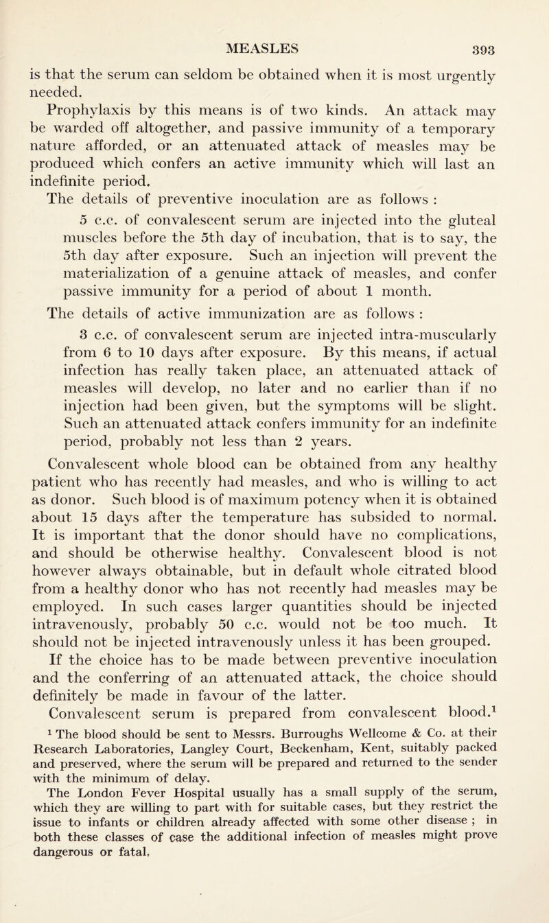 is that the serum can seldom be obtained when it is most urgently needed. Prophylaxis by this means is of two kinds. An attack may be warded off altogether, and passive immunity of a temporary nature afforded, or an attenuated attack of measles may be produced which confers an active immunity which will last an indefinite period. The details of preventive inoculation are as follows : 5 c.c. of convalescent serum are injected into the gluteal muscles before the 5th day of incubation, that is to say, the 5th day after exposure. Such an injection will prevent the materialization of a genuine attack of measles, and confer passive immunity for a period of about 1 month. The details of active immunization are as follows : 3 c.c. of convalescent serum are injected intra-muscularly from 6 to 10 days after exposure. By this means, if actual infection has really taken place, an attenuated attack of measles will develop, no later and no earlier than if no injection had been given, but the symptoms will be slight. Such an attenuated attack confers immunity for an indefinite period, probably not less than 2 years. Convalescent whole blood can be obtained from any healthy patient who has recently had measles, and who is willing to act as donor. Such blood is of maximum potency when it is obtained about 15 days after the temperature has subsided to normal. It is important that the donor should have no complications, and should be otherwise healthy. Convalescent blood is not however always obtainable, but in default whole citrated blood from a healthy donor who has not recently had measles may be employed. In such cases larger quantities should be injected intravenously, probably 50 c.c. would not be too much. It should not be injected intravenously unless it has been grouped. If the choice has to be made between preventive inoculation and the conferring of an attenuated attack, the choice should definitely be made in favour of the latter. Convalescent serum is prepared from convalescent blood.1 1 The blood should be sent to Messrs. Burroughs Wellcome & Co. at their Research Laboratories, Langley Court, Beckenham, Kent, suitably packed and preserved, where the serum will be prepared and returned to the sender with the minimum of delay. The London Fever Hospital usually has a small supply of the serum, which they are willing to part with for suitable cases, but they restrict the issue to infants or children already affected with some other disease ; in both these classes of case the additional infection of measles might prove dangerous or fatal,