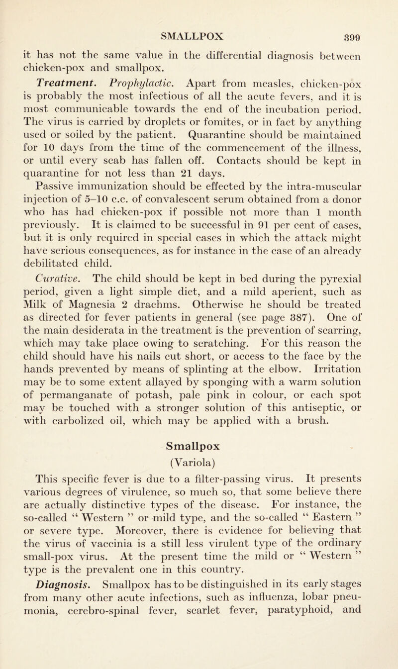 it has not the same value in the differential diagnosis between chicken-pox and smallpox. Treatment. Prophylactic. Apart from measles, chicken-pox is probably the most infectious of all the acute fevers, and it is most communicable towards the end of the incubation period. The virus is carried by droplets or fomites, or in fact by anything used or soiled by the patient. Quarantine should be maintained for 10 days from the time of the commencement of the illness, or until every scab has fallen off. Contacts should be kept in quarantine for not less than 21 days. Passive immunization should be effected by the intra-muscular injection of 5-10 c.c. of convalescent serum obtained from a donor who has had chicken-pox if possible not more than 1 month previously. It is claimed to be successful in 91 per cent of cases, but it is only required in special cases in which the attack might have serious consequences, as for instance in the case of an already debilitated child. Curative. The child should be kept in bed during the pyrexia! period, given a light simple diet, and a mild aperient, such as Milk of Magnesia 2 drachms. Otherwise he should be treated as directed for fever patients in general (see page 387). One of the main desiderata in the treatment is the prevention of scarring, which may take place owing to scratching. For this reason the child should have his nails cut short, or access to the face by the hands prevented by means of splinting at the elbow. Irritation may be to some extent allayed by sponging with a warm solution of permanganate of potash, pale pink in colour, or each spot may be touched with a stronger solution of this antiseptic, or with carbolized oil, which may be applied with a brush. Smallpox (Variola) This specific fever is due to a filter-passing virus. It presents various degrees of virulence, so much so, that some believe there are actually distinctive types of the disease. For instance, the so-called “ Western ” or mild type, and the so-called “ Eastern ” or severe type. Moreover, there is evidence for believing that the virus of vaccinia is a still less virulent type of the ordinary small-pox virus. At the present time the mild or “ Western ” type is the prevalent one in this country. Diagnosis. Smallpox has to be distinguished in its early stages from many other acute infections, such as influenza, lobar pneu¬ monia, cerebro-spinal fever, scarlet fever, paratyphoid, and