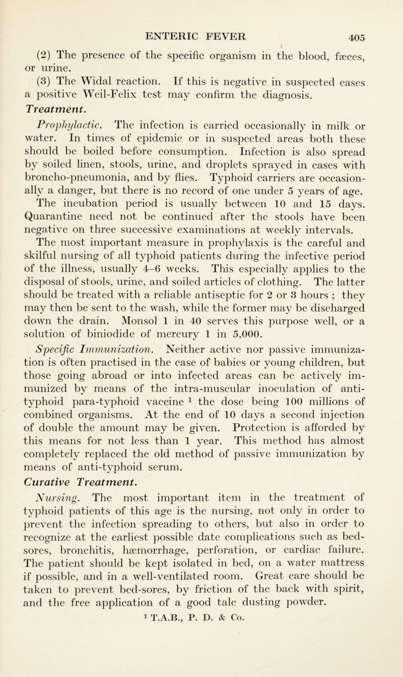 (2) The presence of the specific organism in the blood, faeces, or urine. (3) The Widal reaction. If this is negative in suspected cases a positive Weil-Felix test may confirm the diagnosis. Treatment. Prophylactic. The infection is carried occasionally in milk or water. In times of epidemic or in suspected areas both these should be boiled before consumption. Infection is also spread by soiled linen, stools, urine, and droplets sprayed in cases with broncho-pneumonia, and by flies. Typhoid carriers are occasion¬ ally a danger, but there is no record of one under 5 years of age. The incubation period is usually between 10 and 15 days. Quarantine need not be continued after the stools have been negative on three successive examinations at weekly intervals. The most important measure in prophylaxis is the careful and skilful nursing of all typhoid patients during the infective period of the illness, usually 4-6 weeks. This especially applies to the disposal of stools, urine, and soiled articles of clothing. The latter should be treated with a reliable antiseptic for 2 or 3 hours ; they may then be sent to the wash, while the former may be discharged down the drain. Monsol 1 in 40 serves this purpose well, or a solution of biniodide of mercury 1 in 5,000. Specific Immunization. Neither active nor passive immuniza¬ tion is often practised in the case of babies or young children, but those going abroad or into infected areas can be actively im¬ munized by means of the intra-muscular inoculation of anti¬ typhoid para-typhoid vaccine 1 the dose being 100 millions of combined organisms. At the end of 10 days a second injection of double the amount may be given. Protection is afforded by this means for not less than 1 year. This method has almost completely replaced the old method of passive immunization by means of anti-typhoid serum. Curative Treatment. Nursing. The most important item in the treatment of typhoid patients of this age is the nursing, not only in order to prevent the infection spreading to others, but also in order to recognize at the earliest possible date complications such as bed¬ sores, bronchitis, haemorrhage, perforation, or cardiac failure. The patient should be kept isolated in bed, on a water mattress if possible, and in a well-ventilated room. Great care should be taken to prevent bed-sores, by friction of the back with spirit, and the free application of a good talc dusting powder. 1 T.A.B., P. D. & Co.