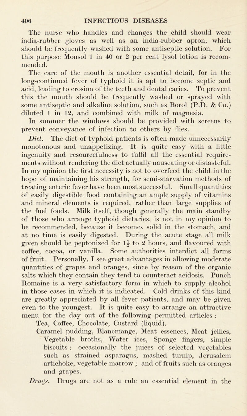 The nurse who handles and changes the child should wear india-rubber gloves as well as an india-rubber apron, which should be frequently washed with some antiseptic solution. For this purpose Monsol 1 in 40 or 2 per cent lysol lotion is recom¬ mended. The care of the mouth is another essential detail, for in the long-continued fever of typhoid it is apt to become septic and acid, leading to erosion of the teeth and dental caries. To prevent this the mouth should be frequently washed or sprayed with some antiseptic and alkaline solution, such as Borol (P.D. & Co.) diluted 1 in 12, and combined with milk of magnesia. In summer the windows should be provided with screens to prevent conveyance of infection to others by flies. Diet. The diet of typhoid patients is often made unnecessarily monotonous and unappetizing. It is quite easy with a little ingenuity and resourcefulness to fulfil all the essential require¬ ments without rendering the diet actually nauseating or distasteful. In my opinion the first necessity is not to overfeed the child in the hope of maintaining his strength, for semi-starvation methods of treating enteric fever have been most successful. Small quantities of easily digestible food containing an ample supply of vitamins and mineral elements is required, rather than large supplies of the fuel foods. Milk itself, though generally the main standby of those who arrange typhoid dietaries, is not in my opinion to be recommended, because it becomes solid in the stomach, and at no time is easily digested. During the acute stage all milk given should be peptonized for lj to 2 hours, and flavoured with coffee, cocoa, or vanilla. Some authorities interdict all forms of fruit. Personally, I see great advantages in allowing moderate quantities of grapes and oranges, since by reason of the organic salts which they contain they tend to counteract acidosis. Punch Romaine is a very satisfactory form in which to supply alcohol in those cases in which it is indicated. Cold drinks of this kind are greatly appreciated by all fever patients, and may be given even to the youngest. It is quite easy to arrange an attractive menu for the day out of the following permitted articles : Tea, Coffee, Chocolate, Custard (liquid). Caramel pudding, Blancmange, Meat essences, Meat jellies, Vegetable broths, Water ices, Sponge fingers, simple biscuits : occasionally the juices of selected vegetables such as strained asparagus, mashed turnip, Jerusalem artichoke, vegetable marrow ; and of fruits such as oranges and grapes. Drugs. Drugs are not as a rule an essential element in the