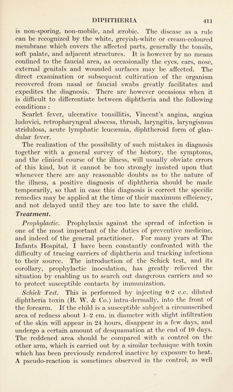 is non-sporing, non-mobile, and aerobic. The disease as a rule can be recognized by the white, greyish-white or cream-coloured membrane which covers the affected parts, generally the tonsils, soft palate, and adjacent structures. It is however by no means confined to the faucial area, as occasionally the eyes, ears, nose, external genitals and wounded surfaces may be affected. The direct examination or subsequent cultivation of the organism recovered from nasal or faucial swabs greatly facilitates and expedites the diagnosis. There are however occasions when it is difficult to differentiate between diphtheria and the following conditions : Scarlet fever, ulcerative tonsillitis, Vincent’s angina, angina ludovici, retropharyngeal abscess, thrush, laryngitis, laryngismus stridulosa, acute lymphatic leucaemia, diphtheroid form of glan¬ dular fever. The realization of the possibility of such mistakes in diagnosis together with a general survey of the history, the symptoms, and the clinical course of the illness, will usually obviate errors of this kind, but it cannot be too strongly insisted upon that whenever there are any reasonable doubts as to the nature of the illness, a positive diagnosis of diphtheria should be made temporarily, so that in case this diagnosis is correct the specific remedies may be applied at the time of their maximum efficiency, and not delayed until they are too late to save the child. Treatment. Prophylactic. Prophylaxis against the spread of infection is one of the most important of the duties of preventive medicine, and indeed of the general practitioner. For many years at The Infants Hospital, I have been constantly confronted with the difficulty of tracing carriers of diphtheria and tracking infections to their source. The introduction of the Schick test, and its corollary, prophylactic inoculation, has greatly relieved the situation by enabling us to search out dangerous carriers and so to protect susceptible contacts by immunization. Schick Test. This is performed by injecting 0-2 c.c. diluted diphtheria toxin (B. W. & Co.) intra-dermally, into the front of the forearm. If the child is a susceptible subject a circumscribed area of redness about 1-2 cm. in diameter with slight infiltration of the skin will appear in 24 hours, disappear in a few days, and undergo a certain amount of desquamation at the end of 10 days. The reddened area should be compared with a control on the other arm, which is carried out by a similar technique with toxin which has been previously rendered inactive by exposure to heat. A pseudo-reaction is sometimes observed in the control, as well