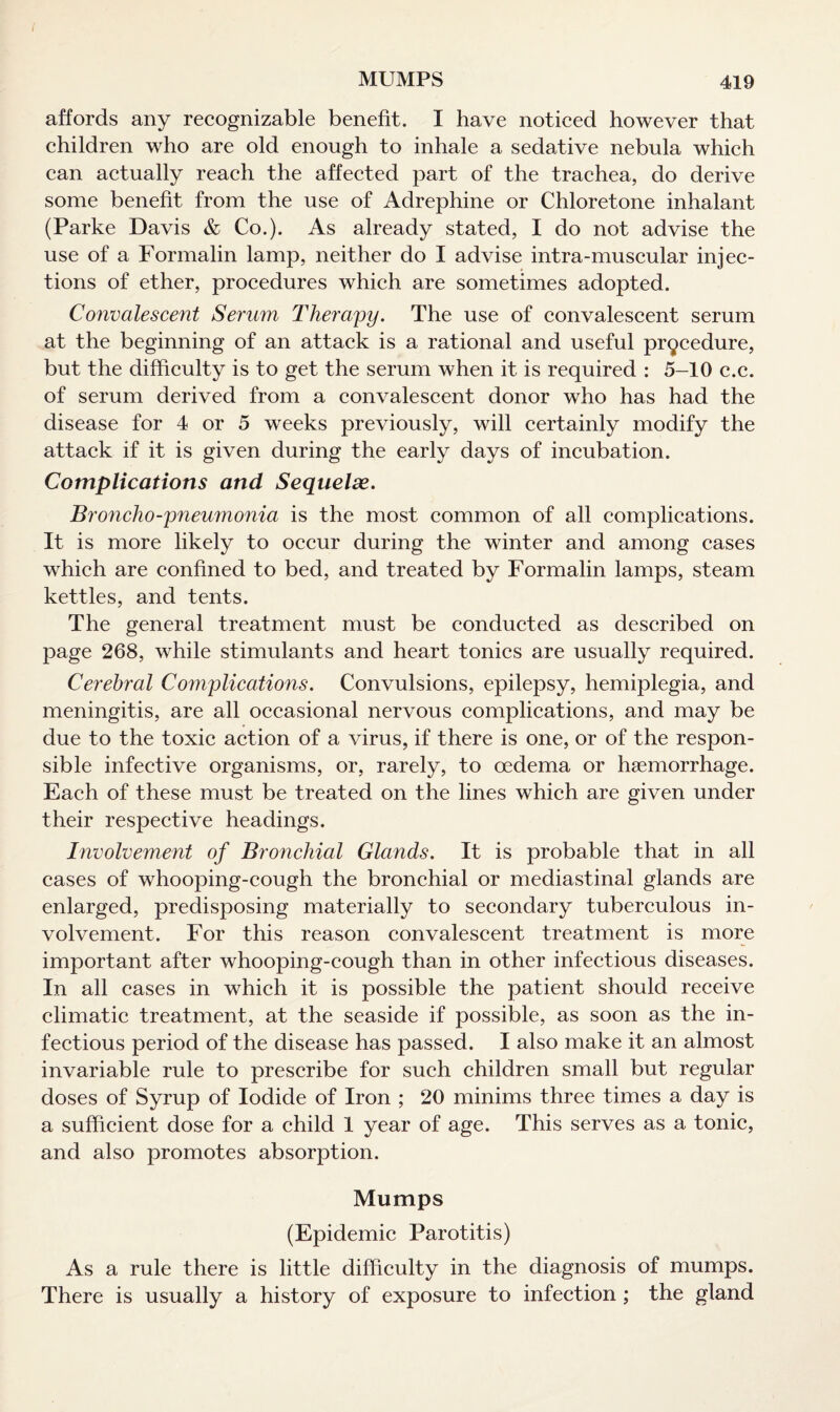 I MUMPS 419 affords any recognizable benefit. I have noticed however that children who are old enough to inhale a sedative nebula which can actually reach the affected part of the trachea, do derive some benefit from the use of Adrephine or Chloretone inhalant (Parke Davis & Co.). As already stated, I do not advise the use of a Formalin lamp, neither do I advise intra-muscular injec¬ tions of ether, procedures which are sometimes adopted. Convalescent Serum Therapy. The use of convalescent serum at the beginning of an attack is a rational and useful procedure, but the difficulty is to get the serum when it is required : 5-10 c.c. of serum derived from a convalescent donor who has had the disease for 4 or 5 weeks previously, will certainly modify the attack if it is given during the early days of incubation. Complications and Sequelse. Broncho-pneumonia is the most common of all complications. It is more likely to occur during the winter and among cases which are confined to bed, and treated by Formalin lamps, steam kettles, and tents. The general treatment must be conducted as described on page 268, while stimulants and heart tonics are usually required. Cerebral Complications. Convulsions, epilepsy, hemiplegia, and meningitis, are all occasional nervous complications, and may be due to the toxic action of a virus, if there is one, or of the respon¬ sible infective organisms, or, rarely, to oedema or haemorrhage. Each of these must be treated on the lines which are given under their respective headings. Involvement of Bronchial Glands. It is probable that in all cases of whooping-cough the bronchial or mediastinal glands are enlarged, predisposing materially to secondary tuberculous in¬ volvement. For this reason convalescent treatment is more important after whooping-cough than in other infectious diseases. In all cases in which it is possible the patient should receive climatic treatment, at the seaside if possible, as soon as the in¬ fectious period of the disease has passed. I also make it an almost invariable rule to prescribe for such children small but regular doses of Syrup of Iodide of Iron ; 20 minims three times a day is a sufficient dose for a child 1 year of age. This serves as a tonic, and also promotes absorption. Mumps (Epidemic Parotitis) As a rule there is little difficulty in the diagnosis of mumps. There is usually a history of exposure to infection ; the gland