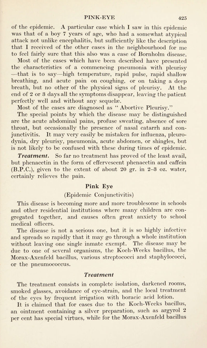 PINK-EYE of the epidemic. A particular case which I saw in this epidemic was that of a boy 7 years of age, who had a somewhat atypical attack not unlike encephalitis, but sufficiently like the description that I received of the other cases in the neighbourhood for me to feel fairly sure that this also was a case of Bornholm disease. Most of the cases which have been described have presented the characteristics of a commencing pneumonia with pleurisy -—that is to say—high temperature, rapid pulse, rapid shallow breathing, and acute pain on coughing, or on taking a deep breath, but no other of the physical signs of pleurisy. At the end of 2 or 3 days all the symptoms disappear, leaving the patient perfectly well and without any sequelae. Most of the cases are diagnosed as “ Abortive Pleurisy.” The special points by which the disease may be distinguished are the acute abdominal pains, profuse sweating, absence of sore throat, but occasionally the presence of nasal catarrh and con¬ junctivitis. It may very easily be mistaken for influenza, pleuro¬ dynia, dry pleurisy, pneumonia, acute abdomen, or shingles, but is not likely to be confused with these during times of epidemic. Treatment. So far no treatment has proved of the least avail, but phenacetin in the form of effervescent phenacetin and caffein (B.P.C.), given to the extent of about 20 gr. in 2-3 oz. water, certainly relieves the pain. Pink Eye (Epidemic Conjunctivitis) This disease is becoming more and more troublesome in schools and other residential institutions where many children are con¬ gregated together, and causes often great anxiety to school medical officers. The disease is not a serious one, but it is so highly infective and spreads so rapidly that it may go through a whole institution without leaving one single inmate exempt. The disease may be due to one of several organisms, the Koch-Weeks bacillus, the Morax-Axenfeld bacillus, various streptococci and staphylococci, or the pneumococcus. Treatment The treatment consists in complete isolation, darkened rooms, smoked glasses, avoidance of eye-strain, and the local treatment of the eyes by frequent irrigation with boracic acid lotion. It is claimed that for cases due to the Koch-Weeks bacillus, an ointment containing a silver preparation, such as argyrol 2 per cent has special virtues, while for the Morax-Axenfeld bacillus