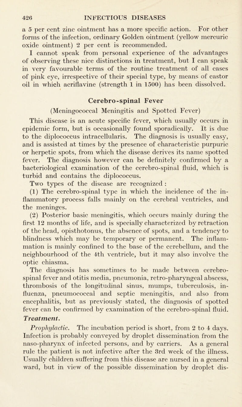 a 5 per cent zinc ointment has a more specific action. For other forms of the infection, ordinary Golden ointment (yellow mercuric oxide ointment) 2 per cent is recommended. I cannot speak from personal experience of the advantages of observing these nice distinctions in treatment, but I can speak in very favourable terms of the routine treatment of all cases of pink eye, irrespective of their special type, by means of castor oil in which acriflavine (strength 1 in 1500) has been dissolved. t Cerebro-spinal Fever (Meningococcal Meningitis and Spotted Fever) This disease is an acute specific fever, which usually occurs in epidemic form, but is occasionally found sporadically. It is due to the diplococcus intracellularis. The diagnosis is usually easy, and is assisted at times by the presence of characteristic purpuric or herpetic spots, from which the disease derives its name spotted fever. The diagnosis however can be definitely confirmed by a bacteriological examination of the cerebro-spinal fluid, which is turbid and contains the diplococcus. Two types of the disease are recognized : (1) The cerebro-spinal type in which the incidence of the in¬ flammatory process falls mainly on the cerebral ventricles, and the meninges. (2) Posterior basic meningitis, which occurs mainly during the first 12 months of life, and is specially characterized by retraction of the head, opisthotonus, the absence of spots, and a tendency to blindness which may be temporary or permanent. The inflam¬ mation is mainly confined to the base of the cerebellum, and the neighbourhood of the 4th ventricle, but it may also involve the optic chiasma. The diagnosis has sometimes to be made between cerebro¬ spinal fever and otitis media, pneumonia, retro-pharyngeal abscess, thrombosis of the longitudinal sinus, mumps, tuberculosis, in¬ fluenza, pneumococcal and septic meningitis, and also from encephalitis, but as previously stated, the diagnosis of spotted fever can be confirmed by examination of the cerebro-spinal fluid. Treatment. Prophylactic. The incubation period is short, from 2 to 4 days. Infection is probably conveyed by droplet dissemination from the naso-pharynx of infected persons, and by carriers. As a general rule the patient is not infective after the 3rd week of the illness. Usually children suffering from this disease are nursed in a general ward, but in view of the possible dissemination by droplet dis-