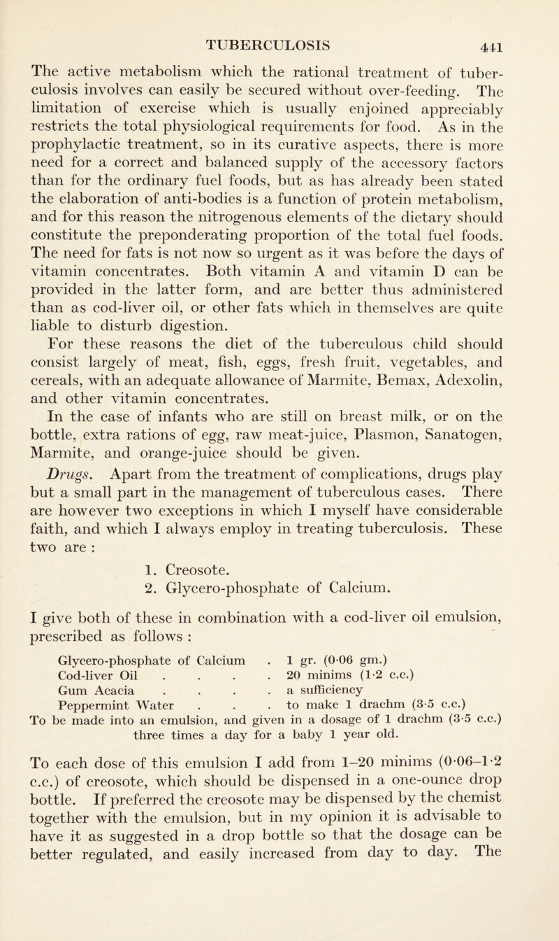 The active metabolism which the rational treatment of tuber¬ culosis involves can easily be secured without over-feeding. The limitation of exercise which is usually enjoined appreciably restricts the total physiological requirements for food. As in the prophylactic treatment, so in its curative aspects, there is more need for a correct and balanced supply of the accessory factors than for the ordinary fuel foods, but as has already been stated the elaboration of anti-bodies is a function of protein metabolism, and for this reason the nitrogenous elements of the dietary should constitute the preponderating proportion of the total fuel foods. The need for fats is not now so urgent as it was before the days of vitamin concentrates. Both vitamin A and vitamin D can be provided in the latter form, and are better thus administered than as cod-liver oil, or other fats which in themselves are quite liable to disturb digestion. For these reasons the diet of the tuberculous child should consist largely of meat, fish, eggs, fresh fruit, vegetables, and cereals, with an adequate allowance of Marmite, Bemax, Adexolin, and other vitamin concentrates. In the case of infants who are still on breast milk, or on the bottle, extra rations of egg, raw meat-juice, Plasmon, Sanatogen, Marmite, and orange-juice should be given. Drugs. Apart from the treatment of complications, drugs play but a small part in the management of tuberculous cases. There are however two exceptions in which I myself have considerable faith, and which I always employ in treating tuberculosis. These two are : 1. Creosote. 2. Glycero-phosphate of Calcium. I give both of these in combination with a cod-liver oil emulsion, prescribed as follows : Glycero-phosphate of Calcium . 1 gr. (0-06 gm.) Cod-liver Oil . . .20 minims (1-2 c.c.) Gum Acacia . . . .a sufficiency Peppermint Water . . .to make 1 drachm (3-5 c.c.) To be made into an emulsion, and given in a dosage of 1 drachm (3-5 c.c.) three times a day for a baby 1 year old. To each dose of this emulsion I add from 1—20 minims (0 06—1*2 c.c.) of creosote, which should be dispensed in a one-ounce drop bottle. If preferred the creosote may be dispensed by the chemist together with the emulsion, but in my opinion it is advisable to have it as suggested in a drop bottle so that the dosage can be better regulated, and easily increased from day to day. The