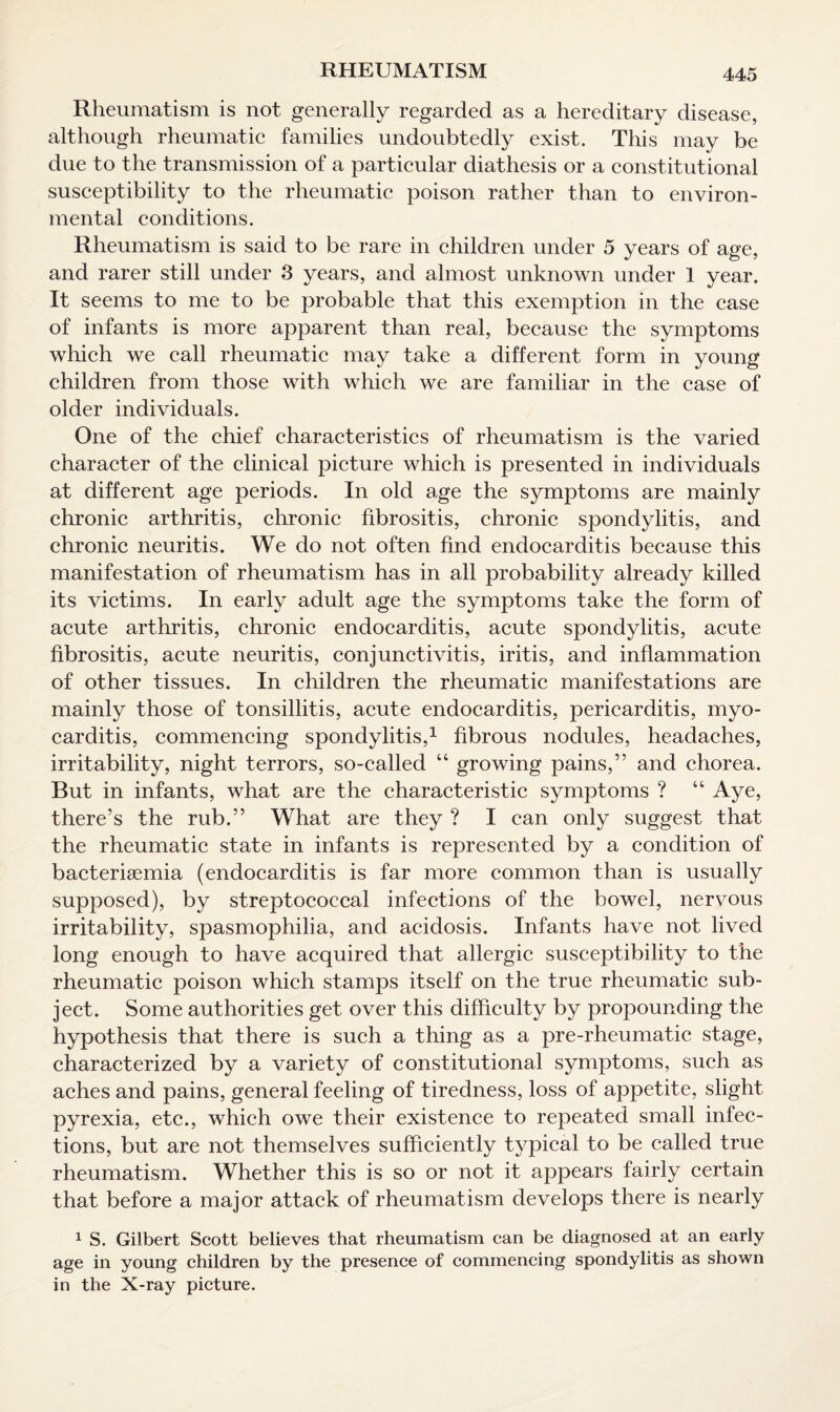 Rheumatism is not generally regarded as a hereditary disease, although rheumatic families undoubtedly exist. This may be due to the transmission of a particular diathesis or a constitutional susceptibility to the rheumatic poison rather than to environ¬ mental conditions. Rheumatism is said to be rare in children under 5 years of age, and rarer still under 3 years, and almost unknown under 1 year. It seems to me to be probable that this exemption in the case of infants is more apparent than real, because the symptoms which we call rheumatic may take a different form in young children from those with which we are familiar in the case of older individuals. One of the chief characteristics of rheumatism is the varied character of the clinical picture which is presented in individuals at different age periods. In old age the symptoms are mainly chronic arthritis, chronic fibrositis, chronic spondylitis, and chronic neuritis. We do not often find endocarditis because this manifestation of rheumatism has in all probability already killed its victims. In early adult age the symptoms take the form of acute arthritis, chronic endocarditis, acute spondylitis, acute fibrositis, acute neuritis, conjunctivitis, iritis, and inflammation of other tissues. In children the rheumatic manifestations are mainly those of tonsillitis, acute endocarditis, pericarditis, myo¬ carditis, commencing spondylitis,1 fibrous nodules, headaches, irritability, night terrors, so-called “ growing pains,” and chorea. But in infants, what are the characteristic symptoms ? “ Aye, there’s the rub.” What are they ? I can only suggest that the rheumatic state in infants is represented by a condition of bacterigemia (endocarditis is far more common than is usually supposed), by streptococcal infections of the bowel, nervous irritability, spasmophilia, and acidosis. Infants have not lived long enough to have acquired that allergic susceptibility to the rheumatic poison which stamps itself on the true rheumatic sub¬ ject. Some authorities get over this difficulty by propounding the hypothesis that there is such a thing as a pre-rheumatic stage, characterized by a variety of constitutional symptoms, such as aches and pains, general feeling of tiredness, loss of appetite, slight pyrexia, etc., which owe their existence to repeated small infec¬ tions, but are not themselves sufficiently typical to be called true rheumatism. Whether this is so or not it appears fairly certain that before a major attack of rheumatism develops there is nearly 1 S. Gilbert Scott believes that rheumatism can be diagnosed at an early age in young children by the presence of commencing spondylitis as shown in the X-ray picture.