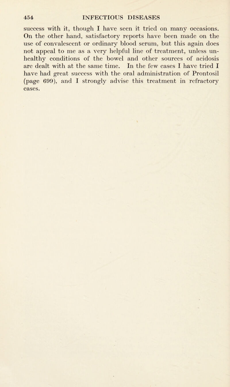 success with it, though I have seen it tried on many occasions. On the other hand, satisfactory reports have been made on the use of convalescent or ordinary blood serum, but this again does not appeal to me as a very helpful line of treatment, unless un¬ healthy conditions of the bowel and other sources of acidosis are dealt with at the same time. In the few cases I have tried I have had great success with the oral administration of Prontosil (page 699), and I strongly advise this treatment in refractory cases.