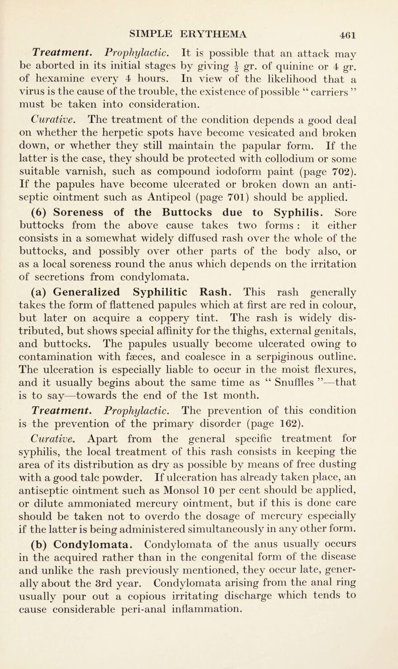 Treatment. Prophylactic. It is possible that an attack may be aborted in its initial stages by giving \ gr. of quinine or 4 gr. of hexamine every 4 hours. In view of the likelihood that a virus is the cause of the trouble, the exist ence of possible “ carriers ” must be taken into consideration. Curative. The treatment of the condition depends a good deal on whether the herpetic spots have become vesicated and broken down, or whether they still maintain the papular form. If the latter is the case, they should be protected with collodium or some suitable varnish, such as compound iodoform paint (page 702). If the papules have become ulcerated or broken down an anti¬ septic ointment such as Antipeol (page 701) should be applied. (6) Soreness of the Buttocks due to Syphilis. Sore buttocks from the above cause takes two forms : it either consists in a somewhat widely diffused rash over the whole of the buttocks, and possibly over other parts of the body also, or as a local soreness round the anus which depends on the irritation of secretions from condylomata. (a) Generalized Syphilitic Rash. This rash generally takes the form of flattened papules which at first are red in colour, but later on acquire a coppery tint. The rash is widely dis¬ tributed, but shows special affinity for the thighs, external genitals, and buttocks. The papules usually become ulcerated owing to contamination with faeces, and coalesce in a serpiginous outline. The ulceration is especially liable to occur in the moist flexures, and it usually begins about the same time as “ Snuffles ”—that is to say—towards the end of the 1st month. Treatment. Prophylactic. The prevention of this condition is the prevention of the primary disorder (page 162). Curative. Apart from the general specific treatment for syphilis, the local treatment of this rash consists in keeping the area of its distribution as dry as possible by means of free dusting with a good talc powder. If ulceration has already taken place, an antiseptic ointment such as Monsol 10 per cent should be applied, or dilute ammoniated mercury ointment, but if this is done care should be taken not to overdo the dosage of mercury especially if the latter is being administered simultaneously in any other form. (b) Condylomata. Condylomata of the anus usually occurs in the acquired rather than in the congenital form of the disease and unlike the rash previously mentioned, they occur late, gener¬ ally about the 3rd year. Condylomata arising from the anal ring usually pour out a copious irritating discharge which tends to cause considerable peri-anal inflammation.