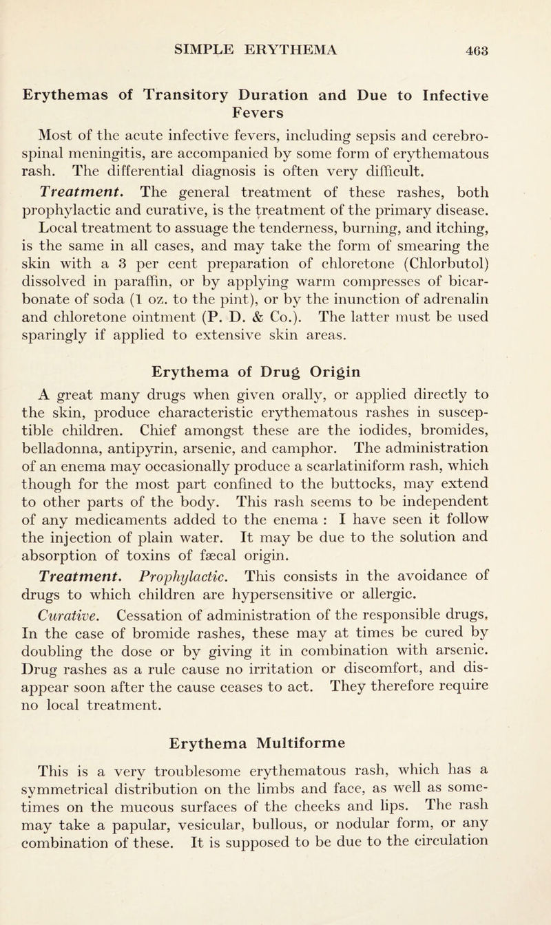 Erythemas of Transitory Duration and Due to Infective Fevers Most of the acute infective fevers, including sepsis and cerebro¬ spinal meningitis, are accompanied by some form of erythematous rash. The differential diagnosis is often very difficult. Treatment. The general treatment of these rashes, both prophylactic and curative, is the treatment of the primary disease. Local treatment to assuage the tenderness, burning, and itching, is the same in all cases, and may take the form of smearing the skin with a 3 per cent preparation of chloretone (Chlorbutol) dissolved in paraffin, or by applying warm compresses of bicar¬ bonate of soda (1 oz. to the pint), or by the inunction of adrenalin and chloretone ointment (P. D. & Co.). The latter must be used sparingly if applied to extensive skin areas. Erythema of Drug Origin A great many drugs when given orally, or applied directly to the skin, produce characteristic erythematous rashes in suscep¬ tible children. Chief amongst these are the iodides, bromides, belladonna, antipyrin, arsenic, and camphor. The administration of an enema may occasionally produce a scarlatiniform rash, which though for the most part confined to the buttocks, may extend to other parts of the body. This rash seems to be independent of any medicaments added to the enema : I have seen it follow the injection of plain water. It may be due to the solution and absorption of toxins of faecal origin. Treatment. Prophylactic. This consists in the avoidance of drugs to which children are hypersensitive or allergic. Curative. Cessation of administration of the responsible drugs, In the case of bromide rashes, these may at times be cured by doubling the dose or by giving it in combination with arsenic. Drug rashes as a rule cause no irritation or discomfort, and dis¬ appear soon after the cause ceases to act. They therefore require no local treatment. Erythema Multiforme This is a very troublesome erythematous rash, which has a symmetrical distribution on the limbs and face, as well as some¬ times on the mucous surfaces of the cheeks and lips. The rash may take a papular, vesicular, bullous, or nodular form, or any combination of these. It is supposed to be due to the circulation