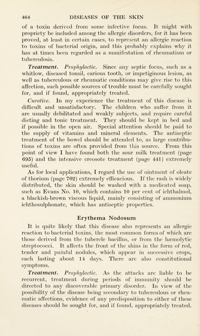 of a toxin derived from some infective focus. It might with propriety be included among the allergic disorders, for it has been proved, at least in certain cases, to represent an allergic reaction to toxins of bacterial origin, and this probably explains why it has at times been regarded as a manifestation of rheumatism or tuberculosis. Treatment. Prophylactic. Since any septic focus, such as a whitlow, diseased tonsil, carious tooth, or impetiginous lesion, as well as tuberculous or rheumatic conditions may give rise to this affection, such possible sources of trouble must be carefully sought for, and if found, appropriately treated. Curative. In my experience the treatment of this disease is difficult and unsatisfactory. The children who suffer from it are usually debilitated and weakly subjects, and require careful dieting and tonic treatment. They should be kept in bed and if possible in the open air. Special attention should be paid to the supply of vitamins and mineral elements. The antiseptic treatment of the bowel should be attended to, as large contribu¬ tions of toxins are often provided from this source. From this point of view I have found both the sour milk treatment (page 695) and the intensive creosote treatment (page 441) extremely useful. As for local applications, I regard the use of ointment of oleate of thorium (page 702) extremely efficacious. If the rash is widely distributed, the skin should be washed with a medicated soap, such as Evans No. 10, which contains 10 per cent of ichthalmol, a blackish-brown viscous liquid, mainly consisting of ammonium ichthosulphonate, which has antiseptic properties. Erythema Nodosum It is quite likely that this disease also represents an allergic reaction to bacterial toxins, the most common forms of which are those derived from the tubercle bacillus, or from the haemolytic streptococci. It affects the front of the shins in the form of red, tender and painful nodules, which appear in successive crops, each lasting about 14 days. There are also constitutional symptoms. Treatment. Prophylactic. As the attacks are liable to be recurrent, treatment during periods of immunity should be directed to any discoverable primary disorder. In view of the possibility of the disease being secondary to tuberculous or rheu¬ matic affections, evidence of any predisposition to either of these diseases should be sought for, and if found, appropriately treated.