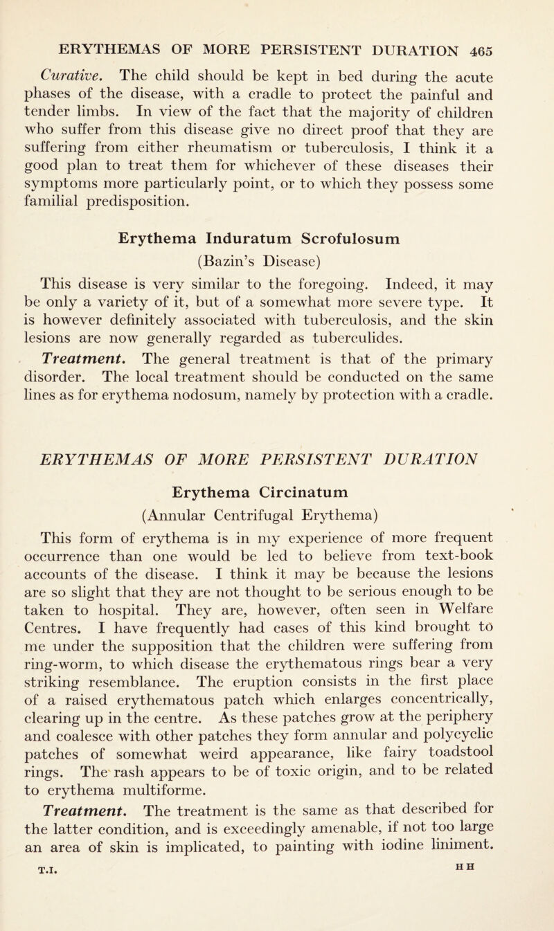 Curative. The child should be kept in bed during the acute phases of the disease, with a cradle to protect the painful and tender limbs. In view of the fact that the majority of children who suffer from this disease give no direct proof that they are suffering from either rheumatism or tuberculosis, I think it a good plan to treat them for whichever of these diseases their symptoms more particularly point, or to which they possess some familial predisposition. Erythema Induratum Scrofulosum (Bazin’s Disease) This disease is very similar to the foregoing. Indeed, it may be only a variety of it, but of a somewhat more severe type. It is however definitely associated with tuberculosis, and the skin lesions are now generally regarded as tuberculides. Treatment. The general treatment is that of the primary disorder. The local treatment should be conducted on the same lines as for erythema nodosum, namely by protection with a cradle. ERYTHEMAS OF MORE PERSISTENT DURATION Erythema Circinatum (Annular Centrifugal Erythema) This form of erythema is in my experience of more frequent occurrence than one would be led to believe from text-book accounts of the disease. I think it may be because the lesions are so slight that they are not thought to be serious enough to be taken to hospital. They are, however, often seen in Welfare Centres. I have frequently had cases of this kind brought to me under the supposition that the children were suffering from ring-worm, to which disease the erythematous rings bear a very striking resemblance. The eruption consists in the first place of a raised erythematous patch which enlarges concentrically, clearing up in the centre. As these patches grow at the periphery and coalesce with other patches they form annular and polycyclic patches of somewhat weird appearance, like fairy toadstool rings. The rash appears to be of toxic origin, and to be related to erythema multiforme. Treatment. The treatment is the same as that described for the latter condition, and is exceedingly amenable, if not too large an area of skin is implicated, to painting with iodine liniment. T.I. H H