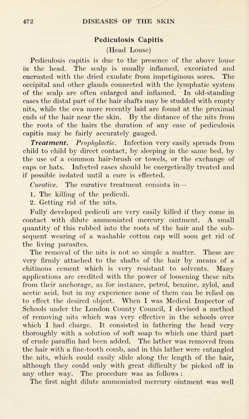 Pediculosis Capitis (Head Louse) Pediculosis capitis is due to the presence of the above louse in the head. The scalp is usually inflamed, excoriated and encrusted with the dried exudate from impetiginous sores. The occipital and other glands connected with the lymphatic system of the scalp are often enlarged and inflamed. In old-standing cases the distal part of the hair shafts may be studded with empty nits, while the ova more recently laid are found at the proximal ends of the hair near the skin. By the distance of the nits from the roots of the hairs the duration of any case of pediculosis capitis may be fairly accurately gauged. Treatment. Prophylactic. Infection very easily spreads from child to child by direct contact, by sleeping in the same bed, by the use of a common hair-brush or towels, or the exchange of caps or hats. Infected cases should be energetically treated and if possible isolated until a cure is effected. Curative. The curative treatment consists in—- 1. The killing of the pediculi. 2. Getting rid of the nits. Fully developed pediculi are very easily killed if they come in contact with dilute ammoniated mercury ointment. A small quantity of this rubbed into the roots of the hair and the sub¬ sequent wearing of a washable cotton cap will soon get rid of the living parasites. The removal of the nits is not so simple a matter. These are very firmly attached to the shafts of the hair by means of a chitinous cement which is very resistant to solvents. Many applications are credited with the power of loosening these nits from their anchorage, as for instance, petrol, benzine, zylol, and acetic acid, but in my experience none of them can be relied on to effect the desired object. When I was Medical Inspector of Schools under the London County Council, I devised a method of removing nits which was very effective in the schools over which I had charge. It consisted in lathering the head very thoroughly with a solution of soft soap to which one third part of crude paraffin had been added. The lather was removed from the hair with a fine-tooth comb, and in this lather were entangled the nits, which could easily slide along the length of the hair, although they could only with great difficulty be picked off in any other way. The procedure was as follows : The first night dilute ammoniated mercury ointment was well