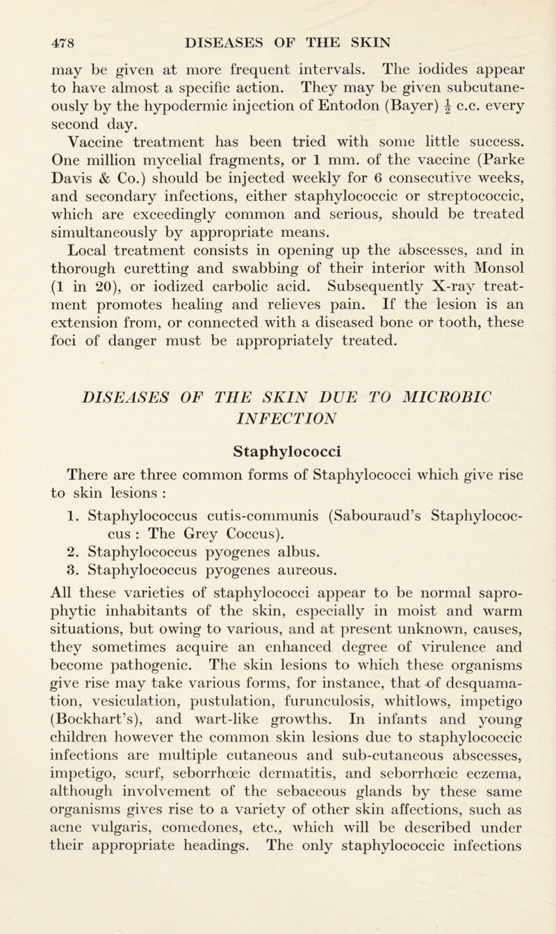may be given at more frequent intervals. The iodides appear to have almost a specific action. They may be given subcutane¬ ously by the hypodermic injection of Entodon (Bayer) \ c.c. every second day. Vaccine treatment has been tried with some little success. One million mycelial fragments, or 1 mm. of the vaccine (Parke Davis & Co.) should be injected weekly for 6 consecutive weeks, and secondary infections, either staphyloeoccic or streptococcic, which are exceedingly common and serious, should be treated simultaneously by appropriate means. Local treatment consists in opening up the abscesses, and in thorough curetting and swabbing of their interior with Monsol (1 in 20), or iodized carbolic acid. Subsequently X-ray treat¬ ment promotes healing and relieves pain. If the lesion is an extension from, or connected with a diseased bone or tooth, these foci of danger must be appropriately treated. DISEASES OF THE SKIN DUE TO MIC ROBIC INFECTION Staphylococci There are three common forms of Staphylococci which give rise to skin lesions : 1. Staphylococcus cutis-communis (Sabouraud’s Staphylococ¬ cus : The Grey Coccus). 2. Staphylococcus pyogenes albus. 3. Staphylococcus pyogenes aureous. All these varieties of staphylococci appear to be normal sapro¬ phytic inhabitants of the skin, especially in moist and warm situations, but owing to various, and at present unknown, causes, they sometimes acquire an enhanced degree of virulence and become pathogenic. The skin lesions to which these organisms give rise may take various forms, for instance, that -of desquama¬ tion, vesiculation, pustulation, furunculosis, whitlows, impetigo (Bockhart’s), and wart-like growths. In infants and young children however the common skin lesions due to staphylococcic infections are multiple cutaneous and sub-cutaneous abscesses, impetigo, scurf, seborrhoeic dermatitis, and seborrhoeic eczema, although involvement of the sebaceous glands by these same organisms gives rise to a variety of other skin affections, such as acne vulgaris, comedones, etc.., which will be described under their appropriate headings. The only staphylococcic infections