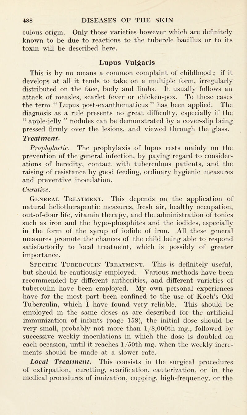 culous origin. Only those varieties however which are definitely known to be due to reactions to the tubercle bacillus or to its toxin will be described here. Lupus Vulgaris This is by no means a common complaint of childhood ; if it develops at all it tends to take on a multiple form, irregularly distributed on the face, body and limbs. It usually follows an attack of measles, scarlet fever or chicken-pox. To these cases the term “ Lupus post-exanthematicus ” has been applied. The diagnosis as a rule presents no great difficulty, especially if the “ apple-jelly ” nodules can be demonstrated by a cover-slip being pressed firmly over the lesions, and viewed through the glass. Treatment. Prophylactic. The prophylaxis of lupus rests mainly on the prevention of the general infection, by paying regard to consider¬ ations of heredity, contact with tuberculous patients, and the raising of resistance by good feeding, ordinary hygienic measures and preventive inoculation. Curative. General Treatment. This depends on the application of natural heliotherapeutic measures, fresh air, healthy occupation, out-of-door life, vitamin therapy, and the administration of tonics such as iron and the hypo-phosphites and the iodides, especially in the form of the syrup of iodide of iron. All these general measures promote the chances of the child being able to respond satisfactorily to local treatment, which is possibly of greater importance. Specific Tuberculin Treatment. This is definitelv useful, but should be cautiously employed. Various methods have been recommended by different authorities, and different varieties of tuberculin have been employed. My own personal experiences have for the most part been confined to the use of Koch’s Old Tuberculin, which I have found very reliable. This should be employed in the same doses as are described for the artificial immunization of infants (page 158), the initial dose should be very small, probably not more than 1/8,000th mg., followed by successive weekly inoculations in which the dose is doubled on each occasion, until it reaches l/50th mg. when the weekly incre¬ ments should be made at a slower rate. Local Treatment. This consists in the surgical procedures of extirpation, curetting, scarification, cauterization, or in the medical procedures of ionization, cupping, high-frequency, or the