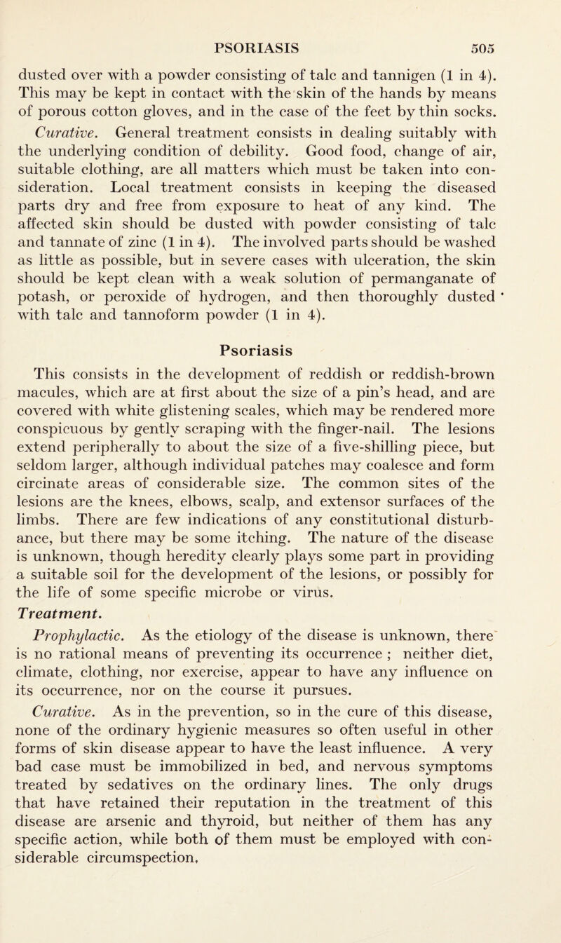 dusted over with a powder consisting of talc and tannigen (1 in 4). This may be kept in contact with the skin of the hands by means of porous cotton gloves, and in the case of the feet by thin socks. Curative. General treatment consists in dealing suitably with the underlying condition of debility. Good food, change of air, suitable clothing, are all matters which must be taken into con¬ sideration. Local treatment consists in keeping the diseased parts dry and free from exposure to heat of any kind. The affected skin should be dusted with powder consisting of talc and tannate of zinc (1 in 4). The involved parts should be washed as little as possible, but in severe cases with ulceration, the skin should be kept clean with a weak solution of permanganate of potash, or peroxide of hydrogen, and then thoroughly dusted ' with talc and tannoform powder (1 in 4). Psoriasis This consists in the development of reddish or reddish-brown macules, which are at first about the size of a pin’s head, and are covered with white glistening scales, which may be rendered more conspicuous by gently scraping with the finger-nail. The lesions extend peripherally to about the size of a five-shilling piece, but seldom larger, although individual patches may coalesce and form circinate areas of considerable size. The common sites of the lesions are the knees, elbows, scalp, and extensor surfaces of the limbs. There are few indications of any constitutional disturb¬ ance, but there may be some itching. The nature of the disease is unknown, though heredity clearly plays some part in providing a suitable soil for the development of the lesions, or possibly for the life of some specific microbe or virus. Treatment. Prophylactic. As the etiology of the disease is unknown, there is no rational means of preventing its occurrence ; neither diet, climate, clothing, nor exercise, appear to have any influence on its occurrence, nor on the course it pursues. Curative. As in the prevention, so in the cure of this disease, none of the ordinary hygienic measures so often useful in other forms of skin disease appear to have the least influence. A very bad case must be immobilized in bed, and nervous symptoms treated by sedatives on the ordinary lines. The only drugs that have retained their reputation in the treatment of this disease are arsenic and thyroid, but neither of them has any specific action, while both of them must be employed with con¬ siderable circumspection.