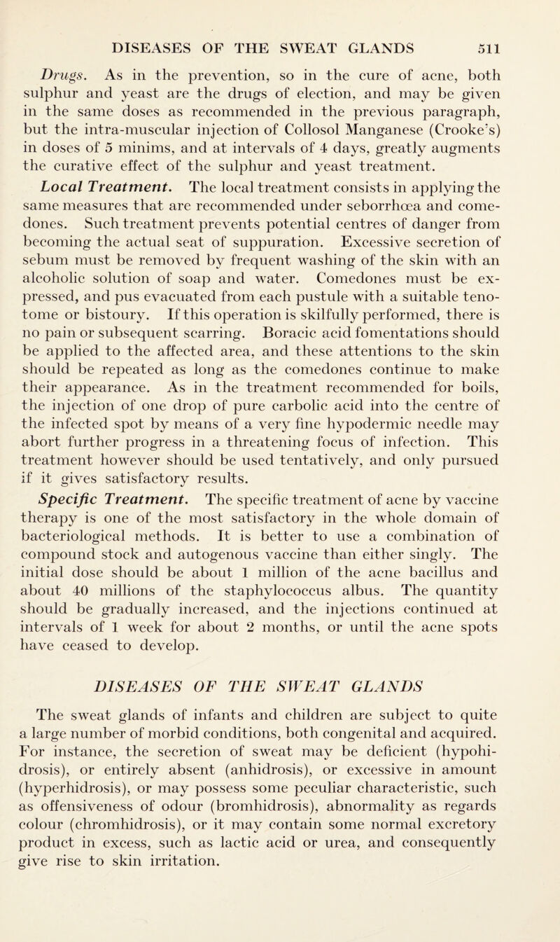 Drugs. As in the prevention, so in the cure of acne, both sulphur and yeast are the drugs of election, and may be given in the same doses as recommended in the previous paragraph, but the intra-museular injection of Collosol Manganese (Crooke!s) in doses of 5 minims, and at intervals of 4 days, greatly augments the curative effect of the sulphur and yeast treatment. Local Treatment. The local treatment consists in applying the same measures that are recommended under seborrhoea and come¬ dones. Such treatment prevents potential centres of danger from becoming the actual seat of suppuration. Excessive secretion of sebum must be removed by frequent washing of the skin with an alcoholic solution of soap and water. Comedones must be ex¬ pressed, and pus evacuated from each pustule with a suitable teno¬ tome or bistoury. If this operation is skilfully performed, there is no pain or subsequent scarring. Boracic acid fomentations should be applied to the affected area, and these attentions to the skin should be repeated as long as the comedones continue to make their appearance. As in the treatment recommended for boils, the injection of one drop of pure carbolic acid into the centre of the infected spot by means of a very fine hypodermic needle may abort further progress in a threatening focus of infection. This treatment however should be used tentatively, and only pursued if it gives satisfactory results. Specific Treatment. The specific treatment of acne by vaccine therapy is one of the most satisfactory in the whole domain of bacteriological methods. It is better to use a combination of compound stock and autogenous vaccine than either singly. The initial dose should be about 1 million of the acne bacillus and about 40 millions of the staphylococcus albus. The quantity should be gradually increased, and the injections continued at intervals of 1 week for about 2 months, or until the acne spots have ceased to develop. DISEASES OF THE SWEAT GLANDS The sweat glands of infants and children are subject to quite a large number of morbid conditions, both congenital and acquired. For instance, the secretion of sweat may be deficient (hypohi- drosis), or entirely absent (anhidrosis), or excessive in amount (hyperhidrosis), or may possess some peculiar characteristic, such as offensiveness of odour (bromhidrosis), abnormality as regards colour (chromhidrosis), or it may contain some normal excretory product in excess, such as lactic acid or urea, and consequently give rise to skin irritation.