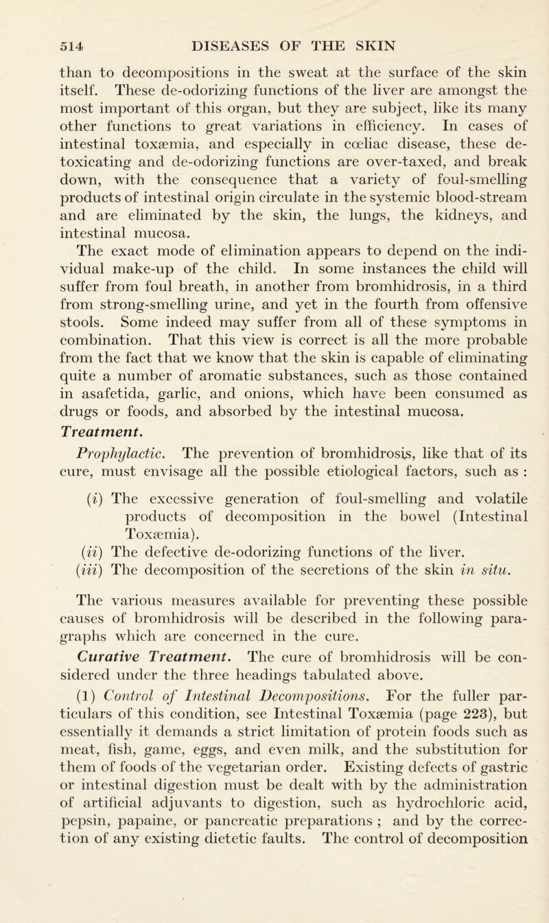 than to decompositions in the sweat at the surface of the skin itself. These de-odorizing functions of the liver are amongst the most important of this organ, but they are subject, like its many other functions to great variations in efficiency. In cases of intestinal toxaemia, and especially in coeliac disease, these de¬ toxicating and de-odorizing functions are over-taxed, and break down, with the consequence that a variety of foul-smelling products of intestinal origin circulate in the systemic blood-stream and are eliminated by the skin, the lungs, the kidneys, and intestinal mucosa. The exact mode of elimination appears to depend on the indi¬ vidual make-up of the child. In some instances the child will suffer from foul breath, in another from bromhidrosis, in a third from strong-smelling urine, and yet in the fourth from offensive stools. Some indeed may suffer from all of these symptoms in combination. That this view is correct is all the more probable from the fact that we know that the skin is capable of eliminating quite a number of aromatic substances, such as those contained in asafetida, garlic, and onions, which have been consumed as drugs or foods, and absorbed by the intestinal mucosa. Treatment. Prophylactic. The prevention of bromhidrosis, like that of its cure, must envisage all the possible etiological factors, such as : (i) The excessive generation of foul-smelling and volatile products of decomposition in the bowel (Intestinal Toxaemia). (ii) The defective de-odorizing functions of the liver. (Hi) The decomposition of the secretions of the skin in situ. The various measures available for preventing these possible causes of bromhidrosis will be described in the following para¬ graphs which are concerned in the cure. Curative Treatment. The cure of bromhidrosis will be con¬ sidered under the three headings tabulated above. (1) Control of Intestinal Decompositions. For the fuller par¬ ticulars of this condition, see Intestinal Toxaemia (page 223), but essentially it demands a strict limitation of protein foods such as meat, fish, game, eggs, and even milk, and the substitution for them of foods of the vegetarian order. Existing defects of gastric or intestinal digestion must be dealt with by the administration of artificial adjuvants to digestion, such as hydrochloric acid, pepsin, papaine, or pancreatic preparations ; and by the correc¬ tion of any existing dietetic faults. The control of decomposition