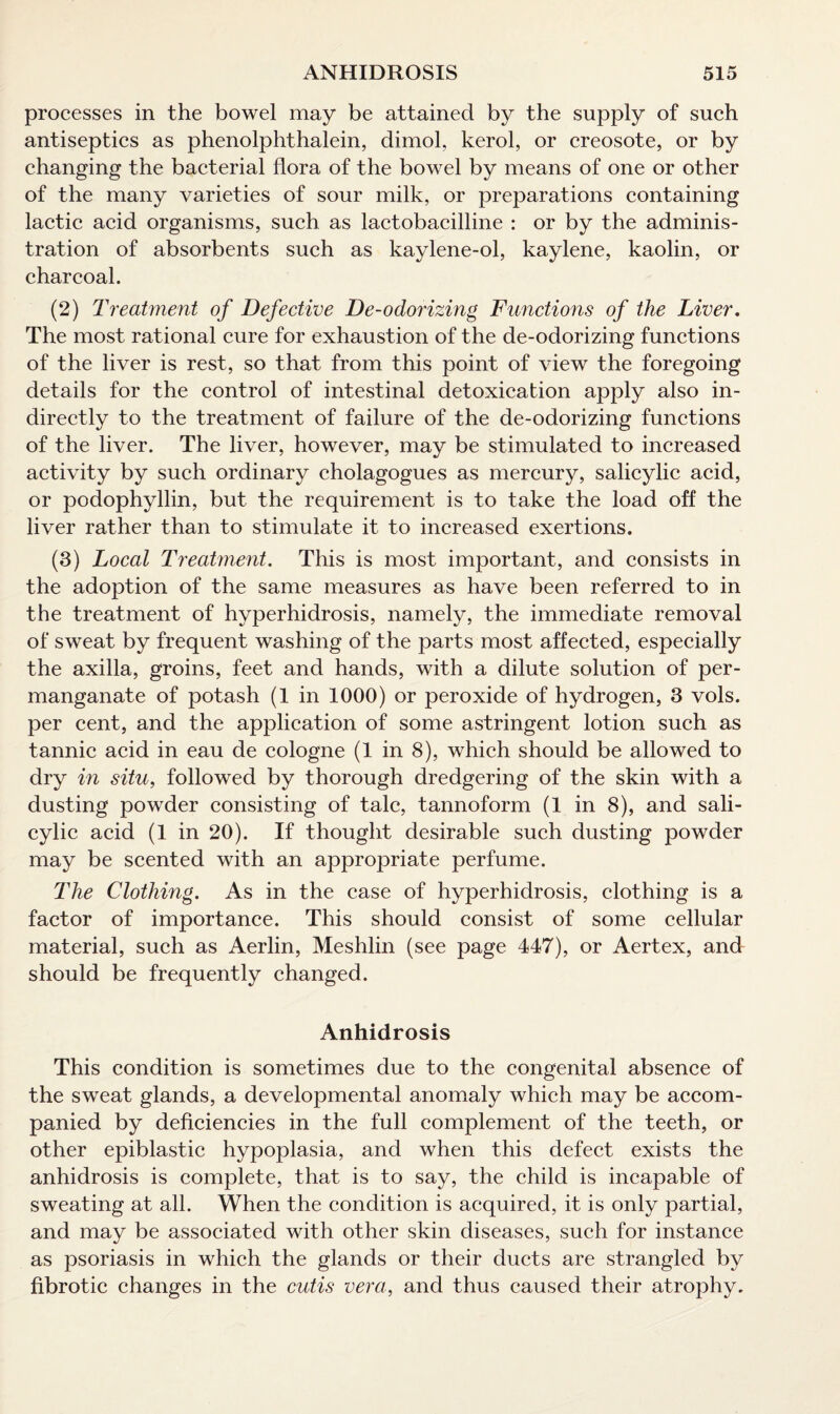 processes in the bowel may be attained by the supply of such antiseptics as phenolphthalein, dimol, kerol, or creosote, or by changing the bacterial flora of the bowel by means of one or other of the many varieties of sour milk, or preparations containing lactic acid organisms, such as lactobacilline : or by the adminis¬ tration of absorbents such as kaylene-ol, kaylene, kaolin, or charcoal. (2) Treatment of Defective De-odorizing Functions of the Liver. The most rational cure for exhaustion of the de-odorizing functions of the liver is rest, so that from this point of view the foregoing details for the control of intestinal detoxication apply also in¬ directly to the treatment of failure of the de-odorizing functions of the liver. The liver, however, may be stimulated to increased activity by such ordinary cholagogues as mercury, salicylic acid, or podophyllin, but the requirement is to take the load off the liver rather than to stimulate it to increased exertions. (3) Local Treatment. This is most important, and consists in the adoption of the same measures as have been referred to in the treatment of hyperhidrosis, namely, the immediate removal of sweat by frequent washing of the parts most affected, especially the axilla, groins, feet and hands, with a dilute solution of per¬ manganate of potash (1 in 1000) or peroxide of hydrogen, 3 vols. per cent, and the application of some astringent lotion such as tannic acid in eau de cologne (1 in 8), which should be allowed to dry in situ, followed by thorough dredgering of the skin with a dusting powder consisting of talc, tannoform (1 in 8), and sali¬ cylic acid (1 in 20). If thought desirable such dusting powder may be scented with an appropriate perfume. The Clothing. As in the case of hyperhidrosis, clothing is a factor of importance. This should consist of some cellular material, such as Aerlin, Meshlin (see page 447), or Aertex, and should be frequently changed. Anhidrosis This condition is sometimes due to the congenital absence of the sweat glands, a developmental anomaly which may be accom¬ panied by deficiencies in the full complement of the teeth, or other epiblastic hypoplasia, and when this defect exists the anhidrosis is complete, that is to say, the child is incapable of sweating at all. When the condition is acquired, it is only partial, and may be associated with other skin diseases, such for instance as psoriasis in which the glands or their ducts are strangled by fibrotic changes in the cutis vera, and thus caused their atrophy.