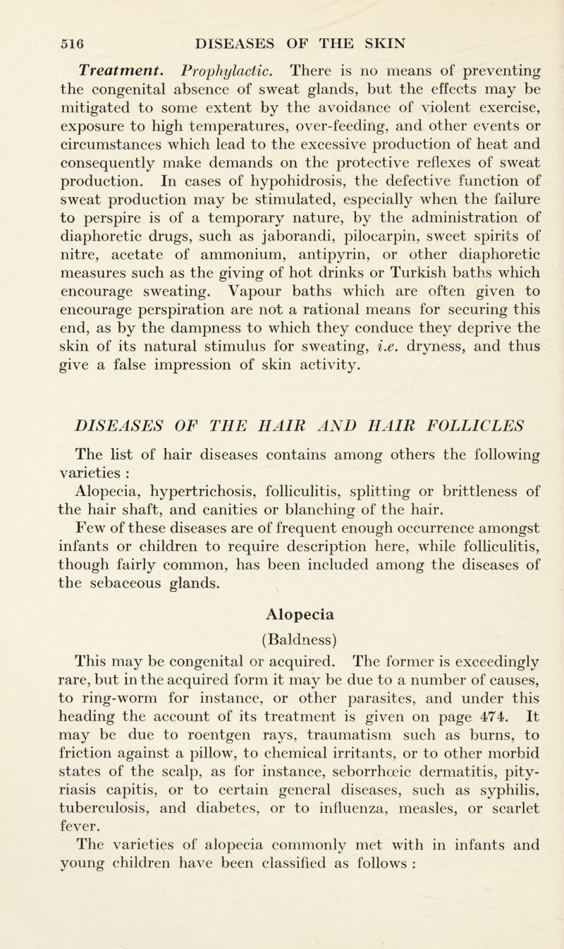 Treatment. Prophylactic. There is no means of preventing the congenital absence of sweat glands, but the effects may be mitigated to some extent by the avoidance of violent exercise, exposure to high temperatures, over-feeding, and other events or circumstances which lead to the excessive production of heat and consequently make demands on the protective reflexes of sweat production. In cases of hypohidrosis, the defective function of sweat production may be stimulated, especially when the failure to perspire is of a temporary nature, by the administration of diaphoretic drugs, such as jaborandi, piloearpin, sweet spirits of nitre, acetate of ammonium, antipyrin, or other diaphoretic measures such as the giving of hot drinks or Turkish baths which encourage sweating. Vapour baths which are often given to encourage perspiration are not a rational means for securing this end, as by the dampness to which they conduce they deprive the skin of its natural stimulus for sweating, i.e. dryness, and thus give a false impression of skin activity. DISEASES OF THE HAIR AND HAIR FOLLICLES The list of hair diseases contains among others the following varieties : Alopecia, hypertrichosis, folliculitis, splitting or brittleness of the hair shaft, and canities or blanching of the hair. Few of these diseases are of frequent enough occurrence amongst infants or children to require description here, while folliculitis, though fairly common, has been included among the diseases of the sebaceous glands. Alopecia (Baldness) This may be congenital or acquired. The former is exceedingly rare, but in the acquired form it may be due to a number of causes, to ring-worm for instance, or other parasites, and under this heading the account of its treatment is given on page 474. It may be due to roentgen rays, traumatism such as burns, to friction against a pillow, to chemical irritants, or to other morbid states of the scalp, as for instance, seborrhoeic dermatitis, pity¬ riasis capitis, or to certain general diseases, such as syphilis, tuberculosis, and diabetes, or to influenza, measles, or scarlet fever. The varieties of alopecia commonly met with in infants and young children have been classified as follows :