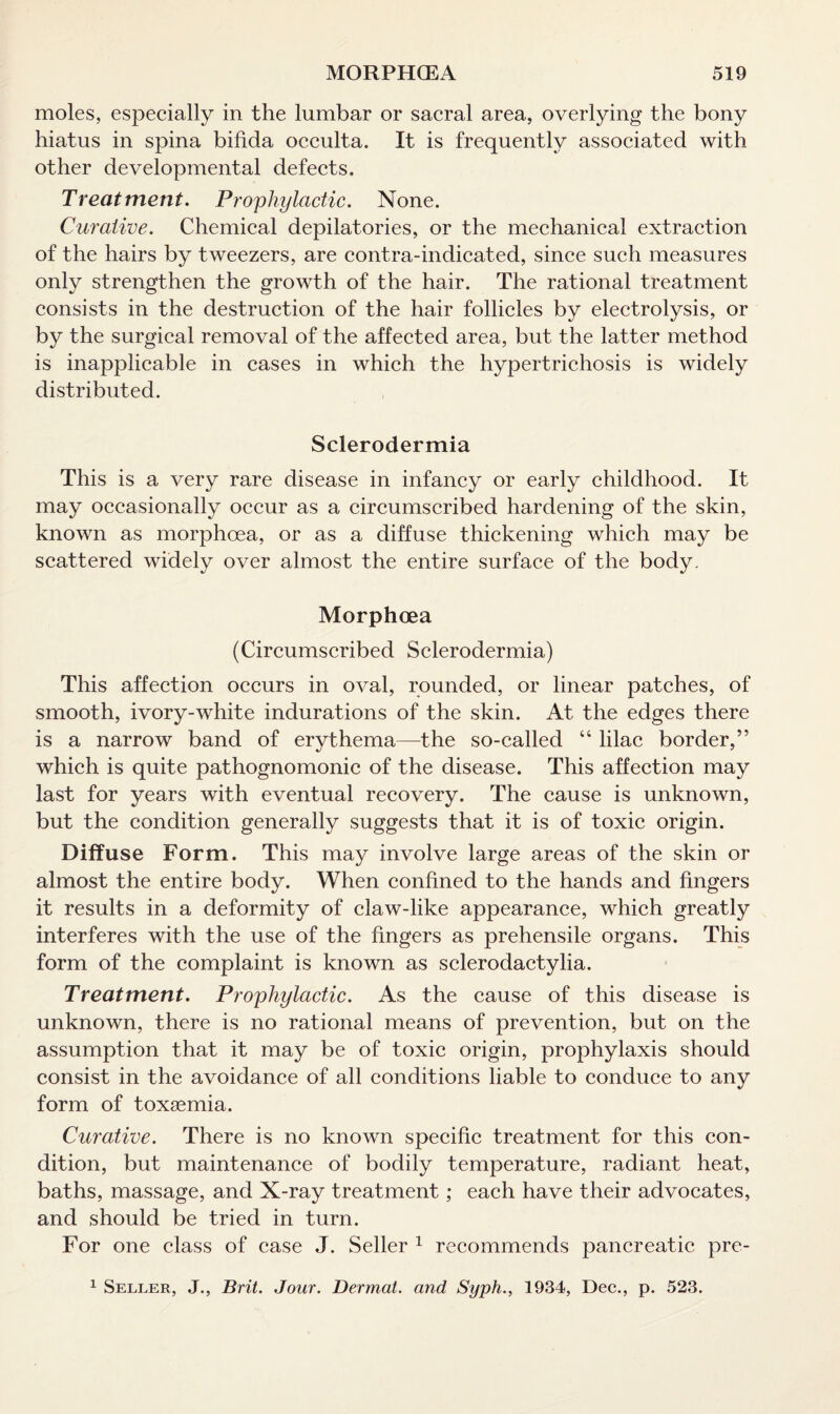 moles, especially in the lumbar or sacral area, overlying the bony hiatus in spina bifida occulta. It is frequently associated with other developmental defects. Treatment. Prophylactic. None. Curative. Chemical depilatories, or the mechanical extraction of the hairs by tweezers, are contra-indicated, since such measures only strengthen the growth of the hair. The rational treatment consists in the destruction of the hair follicles by electrolysis, or by the surgical removal of the affected area, but the latter method is inapplicable in cases in which the hypertrichosis is widely distributed. Sclerodermia This is a very rare disease in infancy or early childhood. It may occasionally occur as a circumscribed hardening of the skin, known as morphoea, or as a diffuse thickening which may be scattered widely over almost the entire surface of the body. Morphoea (Circumscribed Sclerodermia) This affection occurs in oval, rounded, or linear patches, of smooth, ivory-white indurations of the skin. At the edges there is a narrow band of erythema—the so-called “ lilac border,” which is quite pathognomonic of the disease. This affection may last for years with eventual recovery. The cause is unknown, but the condition generally suggests that it is of toxic origin. Diffuse Form. This may involve large areas of the skin or almost the entire body. When confined to the hands and fingers it results in a deformity of claw-like appearance, which greatly interferes with the use of the fingers as prehensile organs. This form of the complaint is known as sclerodactylia. Treatment. Prophylactic. As the cause of this disease is unknown, there is no rational means of prevention, but on the assumption that it may be of toxic origin, prophylaxis should consist in the avoidance of all conditions liable to conduce to any form of toxaemia. Curative. There is no known specific treatment for this con¬ dition, but maintenance of bodily temperature, radiant heat, baths, massage, and X-ray treatment; each have their advocates, and should be tried in turn. For one class of case J. Seller 1 recommends pancreatic pre- 1 Seller, J., Brit. Jour. Dermal, and Syph., 1934, Dec., p. 523.