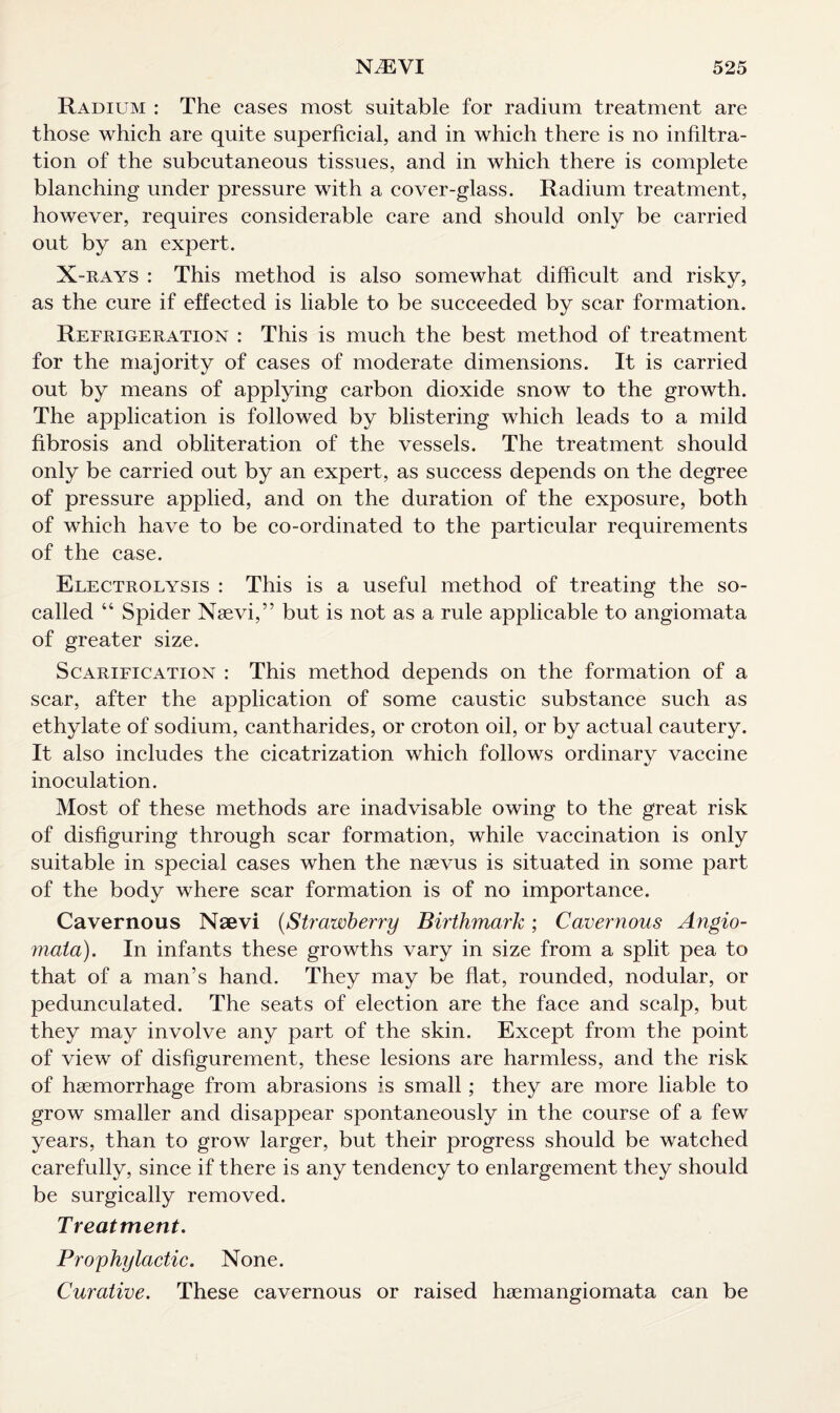 Radium : The cases most suitable for radium treatment are those which are quite superficial, and in which there is no infiltra¬ tion of the subcutaneous tissues, and in which there is complete blanching under pressure with a cover-glass. Radium treatment, however, requires considerable care and should only be carried out by an expert. X -RAYS : This method is also somewhat difficult and risky, as the cure if effected is liable to be succeeded by scar formation. Refrigeration : This is much the best method of treatment for the majority of cases of moderate dimensions. It is carried out by means of applying carbon dioxide snow to the growth. The application is followed by blistering which leads to a mild fibrosis and obliteration of the vessels. The treatment should only be carried out by an expert, as success depends on the degree of pressure applied, and on the duration of the exposure, both of which have to be co-ordinated to the particular requirements of the case. Electrolysis : This is a useful method of treating the so- called “ Spider Nsevi,” but is not as a rule applicable to angiomata of greater size. Scarification : This method depends on the formation of a scar, after the application of some caustic substance such as ethylate of sodium, cantharides, or croton oil, or by actual cautery. It also includes the cicatrization which follows ordinary vaccine inoculation. Most of these methods are inadvisable owing to the great risk of disfiguring through scar formation, while vaccination is only suitable in special cases when the naevus is situated in some part of the body where scar formation is of no importance. Cavernous Naevi (Strawberry Birthmark; Cavernous Angio¬ mata). In infants these growths vary in size from a split pea to that of a man’s hand. They may be flat, rounded, nodular, or pedunculated. The seats of election are the face and scalp, but they may involve any part of the skin. Except from the point of view of disfigurement, these lesions are harmless, and the risk of hsemorrhage from abrasions is small; they are more liable to grow smaller and disappear spontaneously in the course of a few years, than to grow larger, but their progress should be watched carefully, since if there is any tendency to enlargement they should be surgically removed. Treatment. Prophylactic. None. Curative. These cavernous or raised hsemangiomata can be