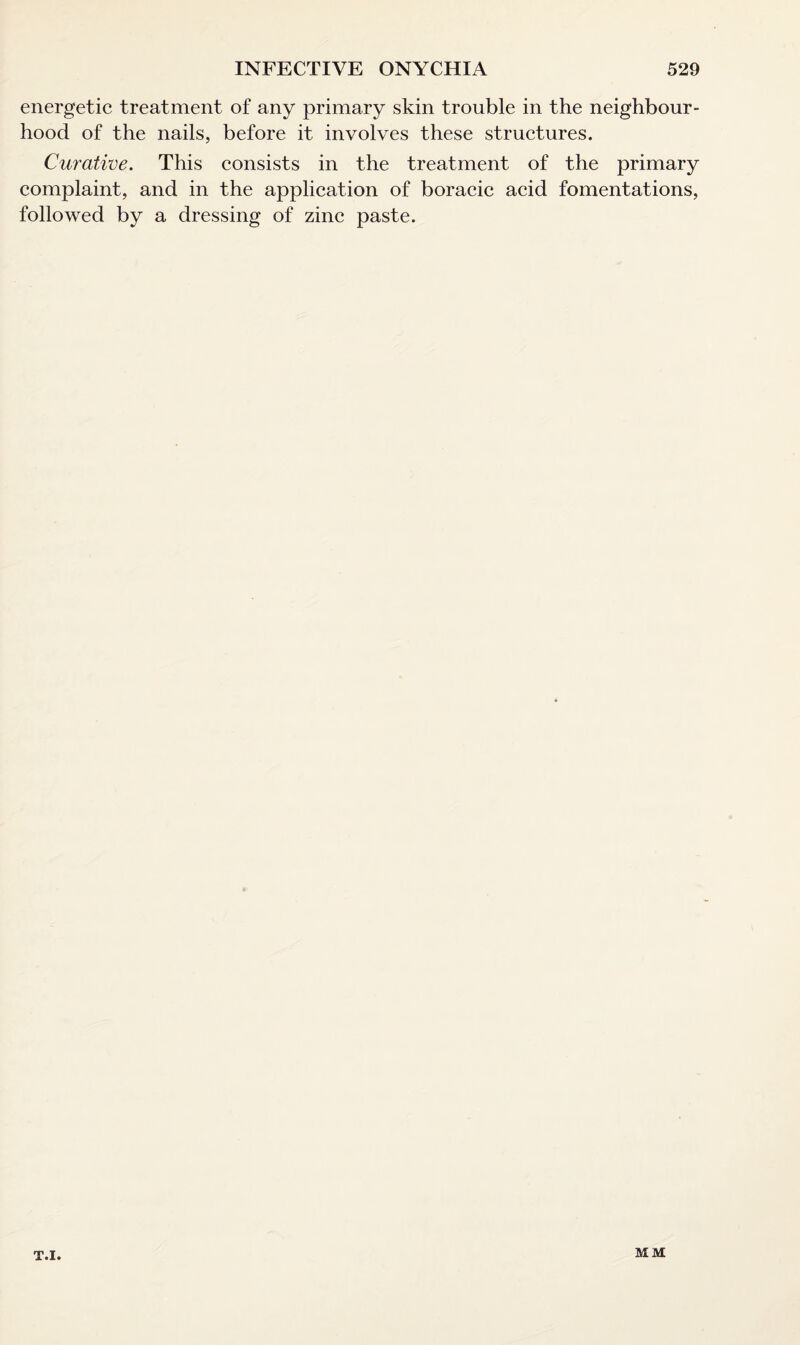 energetic treatment of any primary skin trouble in the neighbour¬ hood of the nails, before it involves these structures. Curative. This consists in the treatment of the primary complaint, and in the application of boracic acid fomentations, followed by a dressing of zinc paste. T.I. MM