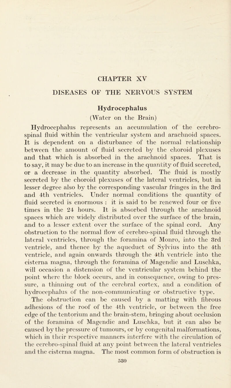 CHAPTER XV DISEASES OF THE NERVOUS SYSTEM Hydrocephalus (Water on the Brain) Hydrocephalus represents an accumulation of the cerebro¬ spinal fluid within the ventricular system and arachnoid spaces. It is dependent on a disturbance of the normal relationship between the amount of fluid secreted by the choroid plexuses and that which is absorbed in the arachnoid spaces. That is to say, it may be due to an increase in the quantity of fluid secreted, or a decrease in the quantity absorbed. The fluid is mostly secreted by the choroid plexuses of the lateral ventricles, but in lesser degree also by the corresponding vascular fringes in the 3rd and 4th ventricles. Under normal conditions the quantity of fluid secreted is enormous : it is said to be renewed four or five times in the 24 hours. It is absorbed through the arachnoid spaces which are widely distributed over the surface of the brain, and to a lesser extent over the surface of the spinal cord. Any obstruction to the normal flow of cerebro-spinal fluid through the lateral ventricles, through the foramina of Monro, into the 3rd ventricle, and thence by the aqueduct of Sylvius into the 4th ventricle, and again onwards through the 4th ventricle into the cisterna magna, through the foramina of Magendie and Luschka, will occasion a distension of the ventricular system behind the point where the block occurs, and in consequence, owing to pres¬ sure, a thinning out of the cerebral cortex, and a condition of hydrocephalus of the non-communicating or obstructive type. The obstruction can be caused by a matting with fibrous adhesions of the roof of the 4th ventricle, or between the free edge of the tentorium and the brain-stem, bringing about occlusion of the foramina of Magendie and Luschka, but it can also be caused by the pressure of tumours, or by congenital malformations, which in their respective manners interfere with the circulation of the cerebro-spinal fluid at any point between the lateral ventricles and the cisterna magna. The most common form of obstruction is