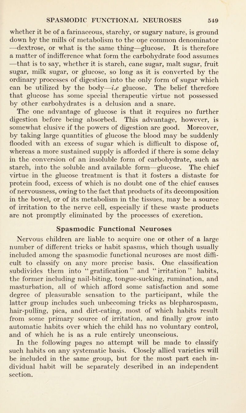 whether it be of a farinaceous, starchy, or sugary nature, is ground down by the mills of metabolism to the one common denominator —dextrose, or what is the same thing—glucose. It is therefore a matter of indifference what form the carbohydrate food assumes —that is to say, whether it is starch, cane sugar, malt sugar, fruit sugar, milk sugar, or glucose, so long as it is converted by the ordinary processes of digestion into the only form of sugar which can be utilized by the body—i.e glucose. The belief therefore that glucose has some special therapeutic virtue not possessed by other carbohydrates is a delusion and a snare. The one advantage of glucose is that it requires no further digestion before being absorbed. This advantage, however, is somewhat elusive if the powers of digestion are good. Moreover, by taking large quantities of glucose the blood may be suddenly flooded with an excess of sugar which is difficult to dispose of, whereas a more sustained supply is afforded if there is some delay in the conversion of an insoluble form of carbohydrate, such as starch, into the soluble and available form—glucose. The chief virtue in the glucose treatment is that it fosters a distaste for protein food, excess of which is no doubt one of the chief causes of nervousness, owing to the fact that products of its decomposition in the bowel, or of its metabolism in the tissues, may be a source of irritation to the nerve cell, especially if these waste products are not promptly eliminated by the processes of excretion. Spasmodic Functional Neuroses Nervous children are liable to acquire one or other of a large number of different tricks or habit spasms, which though usually included among the spasmodic functional neuroses are most diffi¬ cult to classify on any more precise basis. One classification subdivides them into “gratification” and “irritation” habits, the former including nail-biting, tongue-sucking, rumination, and masturbation, all of which afford some satisfaction and some degree of pleasurable sensation to the participant, while the latter group includes such unbecoming tricks as blepharospasm, hair-pulling, pica, and dirt-eating, most of which habits result from some primary source of irritation, and finally grow into automatic habits over which the child has no voluntary control, and of which he is as a rule entirely unconscious. In the following pages no attempt will be made to classify such habits on any systematic basis. Closely allied varieties will be included in the same group, but for the most part each in¬ dividual habit will be separately described in an independent section.