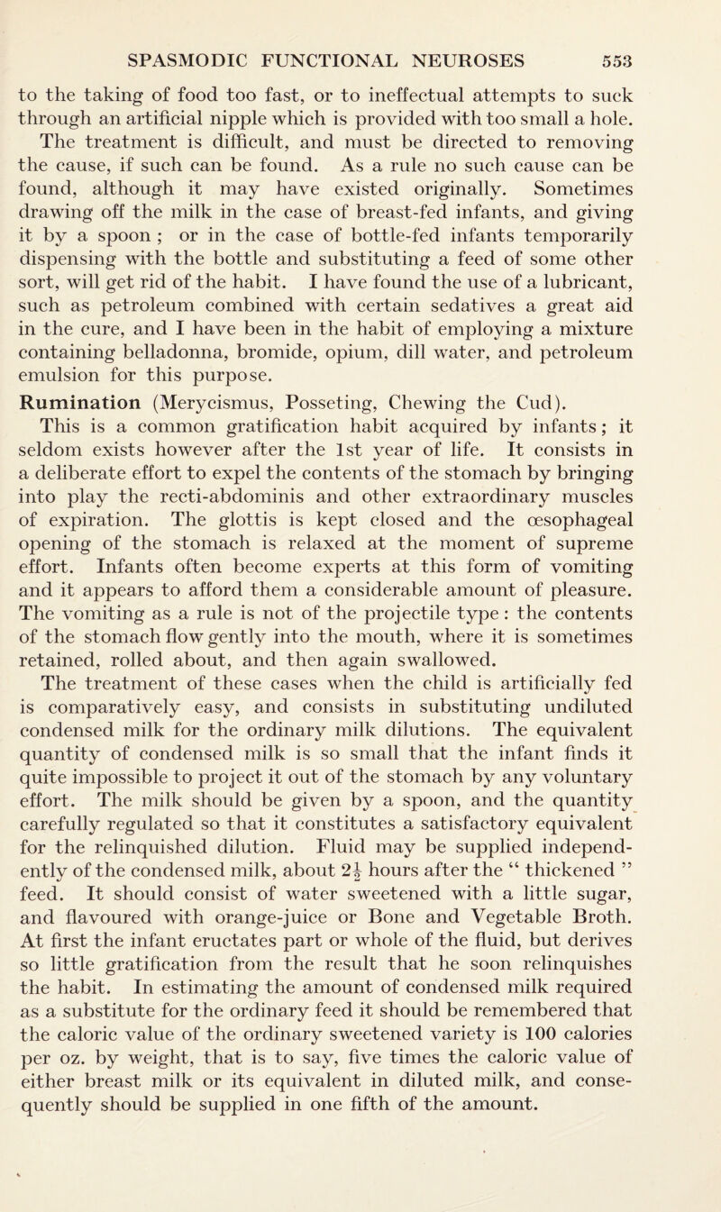 to the taking of food too fast, or to ineffectual attempts to suck through an artificial nipple which is provided with too small a hole. The treatment is difficult, and must be directed to removing the cause, if such can be found. As a rule no such cause can be found, although it may have existed originally. Sometimes drawing off the milk in the case of breast-fed infants, and giving it by a spoon ; or in the case of bottle-fed infants temporarily dispensing with the bottle and substituting a feed of some other sort, will get rid of the habit. I have found the use of a lubricant, such as petroleum combined with certain sedatives a great aid in the cure, and I have been in the habit of employing a mixture containing belladonna, bromide, opium, dill water, and petroleum emulsion for this purpose. Rumination (Merycismus, Posseting, Chewing the Cud). This is a common gratification habit acquired by infants; it seldom exists however after the 1st year of life. It consists in a deliberate effort to expel the contents of the stomach by bringing into play the recti-abdominis and other extraordinary muscles of expiration. The glottis is kept closed and the oesophageal opening of the stomach is relaxed at the moment of supreme effort. Infants often become experts at this form of vomiting and it appears to afford them a considerable amount of pleasure. The vomiting as a rule is not of the projectile type: the contents of the stomach flow gently into the mouth, where it is sometimes retained, rolled about, and then again swallowed. The treatment of these cases when the child is artificially fed is comparatively easy, and consists in substituting undiluted condensed milk for the ordinary milk dilutions. The equivalent quantity of condensed milk is so small that the infant finds it quite impossible to project it out of the stomach by any voluntary effort. The milk should be given by a spoon, and the quantity carefully regulated so that it constitutes a satisfactory equivalent for the relinquished dilution. Fluid may be supplied independ¬ ently of the condensed milk, about 2 J hours after the “ thickened ” feed. It should consist of water sweetened with a little sugar, and flavoured with orange-juice or Bone and Vegetable Broth. At first the infant eructates part or whole of the fluid, but derives so little gratification from the result that he soon relinquishes the habit. In estimating the amount of condensed milk required as a substitute for the ordinary feed it should be remembered that the caloric value of the ordinary sweetened variety is 100 calories per oz. by weight, that is to say, five times the caloric value of either breast milk or its equivalent in diluted milk, and conse¬ quently should be supplied in one fifth of the amount.