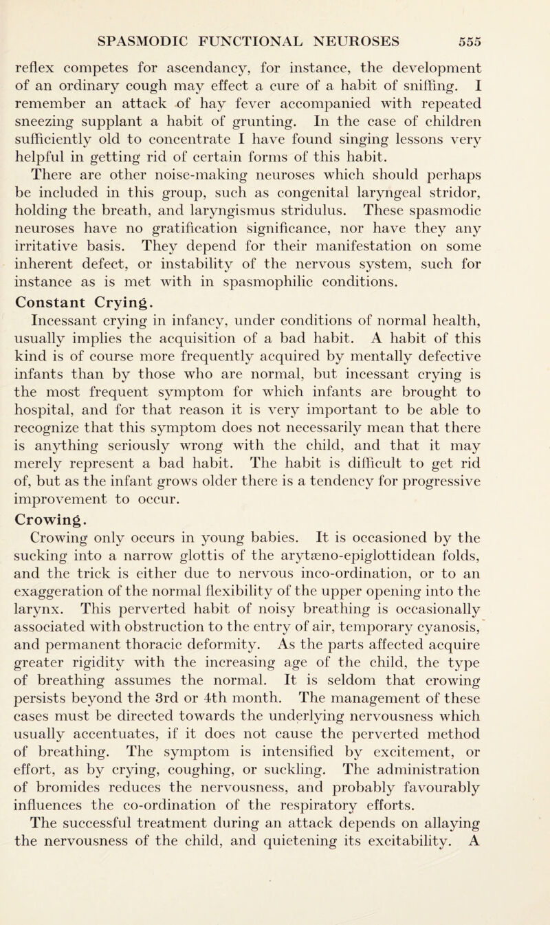 reflex competes for ascendancy, for instance, the development of an ordinary cough may effect a cure of a habit of sniffing. I remember an attack of hay fever accompanied with repeated sneezing supplant a habit of grunting. In the case of children sufficiently old to concentrate I have found singing lessons very helpful in getting rid of certain forms of this habit. There are other noise-making neuroses which should perhaps be included in this group, such as congenital laryngeal stridor, holding the breath, and laryngismus stridulus. These spasmodic neuroses have no gratification Significance, nor have they any irritative basis. They depend for their manifestation on some inherent defect, or instability of the nervous system, such for instance as is met with in spasmophilic conditions. Constant Crying. Incessant crying in infancy, under conditions of normal health, usually implies the acquisition of a bad habit. A habit of this kind is of course more frequently acquired by mentally defective infants than by those who are normal, but incessant crying is the most frequent symptom for which infants are brought to hospital, and for that reason it is very important to be able to recognize that this symptom does not necessarily mean that there is anything seriously wrong with the child, and that it may merely represent a bad habit. The habit is difficult to get rid of, but as the infant grows older there is a tendency for progressive improvement to occur. Crowing. Crowing only occurs in young babies. It is occasioned by the sucking into a narrow glottis of the arytaeno-epiglottidean folds, and the trick is either due to nervous inco-ordination, or to an exaggeration of the normal flexibility of the upper opening into the larynx. This perverted habit of noisy breathing is occasionally associated with obstruction to the entry of air, temporary cyanosis, and permanent thoracic deformity. As the parts affected acquire greater rigidity with the increasing age of the child, the type of breathing assumes the normal. It is seldom that crowing persists beyond the 3rd or 4th month. The management of these cases must be directed towards the underlying nervousness which usually accentuates, if it does not cause the perverted method of breathing. The symptom is intensified by excitement, or effort, as by crying, coughing, or suckling. The administration of bromides reduces the nervousness, and probably favourably influences the co-ordination of the respiratory efforts. The successful treatment during an attack depends on allaying the nervousness of the child, and quietening its excitability. A