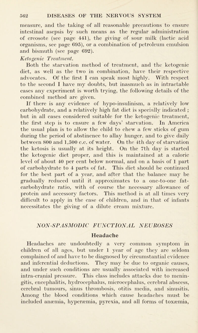 measure, and the taking of all reasonable precautions to ensure intestinal asepsis by such means as the regular administration of creosote (see page 441), the giving of sour milk (lactic acid organisms, see page 695), or a combination of petroleum emulsion and bismuth (see page 692). Ketogenic Treatment. Both the starvation method of treatment, and the ketogenic diet, as well as the two in combination, have their respective advocates. Of the first I can speak most highly. With respect to the second I have my doubts, but inasmuch as in intractable cases any experiment is worth trying, the following details of the combined method are given. If there is any evidence of hypo-insulinism, a relatively low carbohydrate, and a relatively high fat diet is specially indicated ; but in all cases considered suitable for the ketogenic treatment, the first step is to ensure a few days’ starvation. In America the usual plan is to allow the child to chew a few sticks of gum during the period of abstinence to allay hunger, and to give daily between 800 and 1,500 c.c. of water. On the 4th day of starvation the ketosis is usually at its height. On the 7th day is started the ketogenic diet proper, and this is maintained at a caloric level of about 40 per cent below normal, and on a basis of 1 part of carbohydrate to 4 parts of fat. This diet should be continued for the best part of a year, and after that the balance may be gradually reduced until it approximates to a one-to-one fat- carbohydrate ratio, with of course the necessary allowance of protein and accessory factors. This method is at all times very difficult to apply in the case of children, and in that of infants necessitates the giving of a dilute cream mixture. NON-SPASMODIC FUNCTIONAL NEUROSES Headache Headaches are undoubtedly a very common symptom in children of all ages, but under 1 year of age they are seldom complained of and have to be diagnosed by circumstantial evidence and inferential deductions. They may be due to organic causes, and under such conditions are usually associated with increased intra-cranial pressure. This class includes attacks due to menin¬ gitis, encephalitis, hydrocephalus, microcephalus, cerebral abscess, cerebral tumours, sinus thrombosis, otitis media, and sinusitis. Among the blood conditions. which cause headaches must be included anaemia, hyperaemia, pyrexia, and all forms of toxaemia,