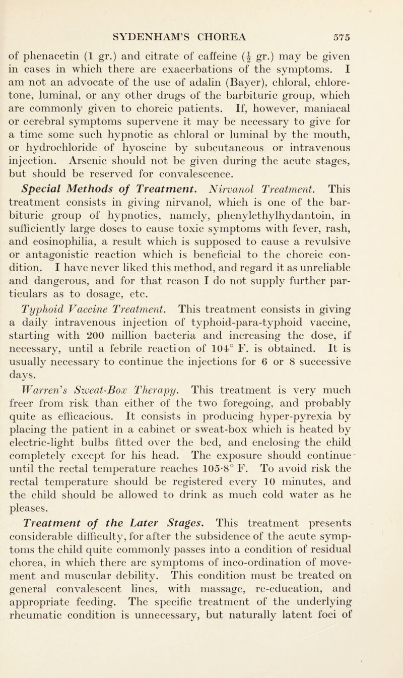 of phenacetin (1 gr.) and citrate of caffeine (J gr.) may be given in cases in which there are exacerbations of the symptoms. I am not an advocate of the use of adalin (Bayer), chloral, chlore- tone, luminal, or any other drugs of the barbituric group, which are commonly given to choreic patients. If, however, maniacal or cerebral symptoms supervene it may be necessary to give for a time some such hypnotic as chloral or luminal by the mouth, or hydrochloride of hyoscine by subcutaneous or intravenous injection. Arsenic should not be given during the acute stages, but should be reserved for convalescence. Special Methods of Treatment. Nirvanol Treatmevit. This treatment consists in giving nirvanol, which is one of the bar¬ bituric group of hypnotics, namely, phenylethylhydantoin, in sufficiently large doses to cause toxic symptoms with fever, rash, and eosinophilia, a result which is supposed to cause a revulsive or antagonistic reaction which is beneficial to the choreic con¬ dition. I have never liked this method, and regard it as unreliable and dangerous, and for that reason I do not supply further par¬ ticulars as to dosage, etc. Typhoid Vaccine Treatment. This treatment consists in giving a daily intravenous injection of typhoid-para-typhoid vaccine, starting with 200 million bacteria and increasing the dose, if necessary, until a febrile reaction of 104° F. is obtained. It is usually necessary to continue the injections for 6 or 8 successive days. Warren's Sweat-Box Therapy. This treatment is very much freer from risk than either of the two foregoing, and probably quite as efficacious. It consists in producing hyper-pyrexia by placing the patient in a cabinet or sweat-box which is heated by electric-light bulbs fitted over the bed, and enclosing the child completely except for his head. The exposure should continue until the rectal temperature reaches 105-8° F. To avoid risk the rectal temperature should be registered every 10 minutes, and the child should be allowed to drink as much cold water as he pleases. Treatment of the Later Stages. This treatment presents considerable difficulty, for after the subsidence of the acute symp¬ toms the child quite commonly passes into a condition of residual chorea, in which there are symptoms of inco-ordination of move¬ ment and muscular debility. This condition must be treated on general convalescent lines, with massage, re-education, and appropriate feeding. The specific treatment of the underlying rheumatic condition is unnecessary, but naturally latent foci of