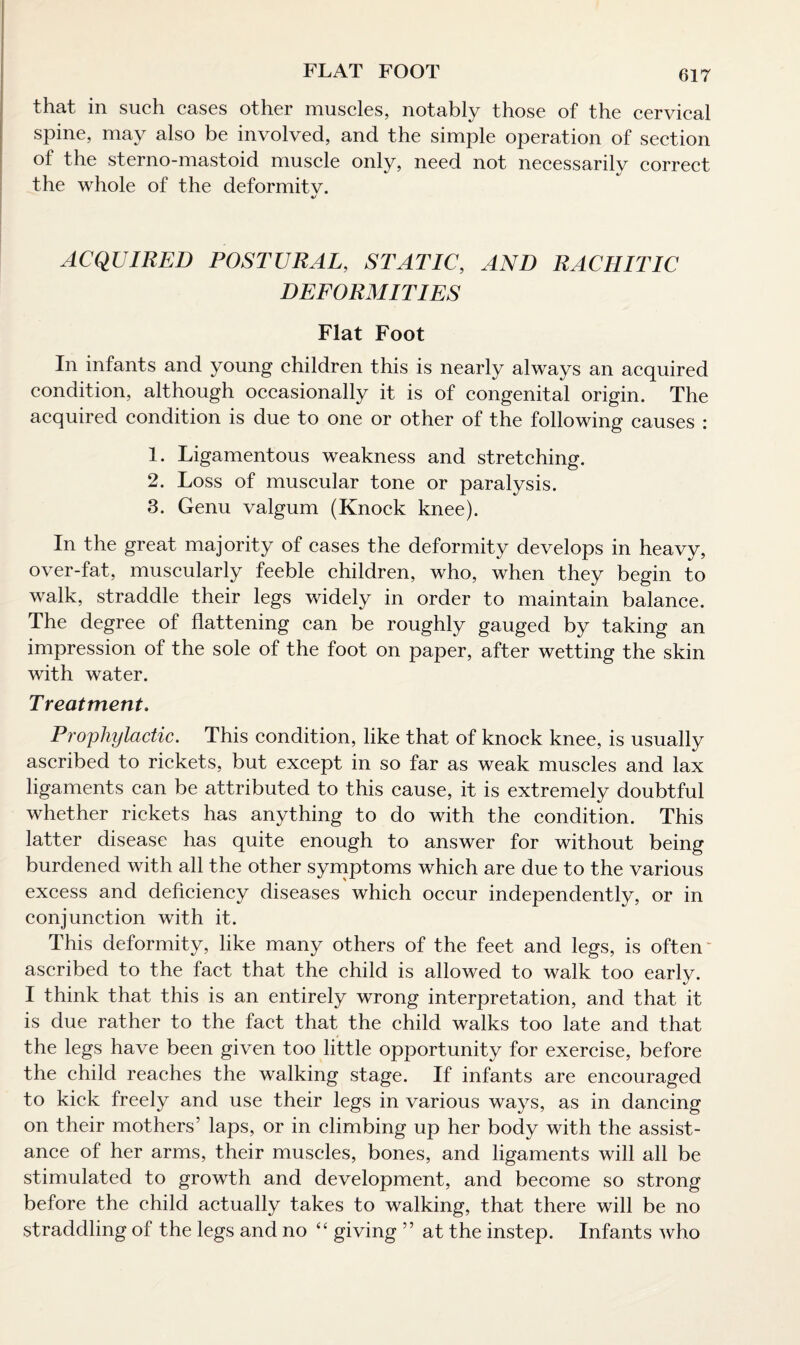 FLAT FOOT that in such cases other muscles, notably those of the cervical spine, may also be involved, and the simple operation of section of the sterno-mastoid muscle only, need not necessarily correct the whole of the deformitv. ACQUIRED POSTURAL, STATIC, AND RACHITIC DEFORMITIES Flat Foot In infants and young children this is nearly always an acquired condition, although occasionally it is of congenital origin. The acquired condition is due to one or other of the following causes : 1. Ligamentous weakness and stretching. 2. Loss of muscular tone or paralysis. 3. Genu valgum (Knock knee). In the great majority of cases the deformity develops in heavy, over-fat, muscularly feeble children, who, when they begin to walk, straddle their legs widely in order to maintain balance. The degree of flattening can be roughly gauged by taking an impression of the sole of the foot on paper, after wetting the skin with water. Treatment. Prophylactic. This condition, like that of knock knee, is usually ascribed to rickets, but except in so far as weak muscles and lax ligaments can be attributed to this cause, it is extremely doubtful whether rickets has anything to do with the condition. This latter disease has quite enough to answer for without being burdened with all the other symptoms which are due to the various excess and deficiency diseases which occur independently, or in conjunction with it. This deformity, like many others of the feet and legs, is often ascribed to the fact that the child is allowed to walk too early. I think that this is an entirely wrong interpretation, and that it is due rather to the fact that the child walks too late and that the legs have been given too little opportunity for exercise, before the child reaches the walking stage. If infants are encouraged to kick freely and use their legs in various ways, as in dancing on their mothers’ laps, or in climbing up her body with the assist¬ ance of her arms, their muscles, bones, and ligaments will all be stimulated to growth and development, and become so strong before the child actually takes to walking, that there will be no straddling of the legs and no “ giving ” at the instep. Infants who