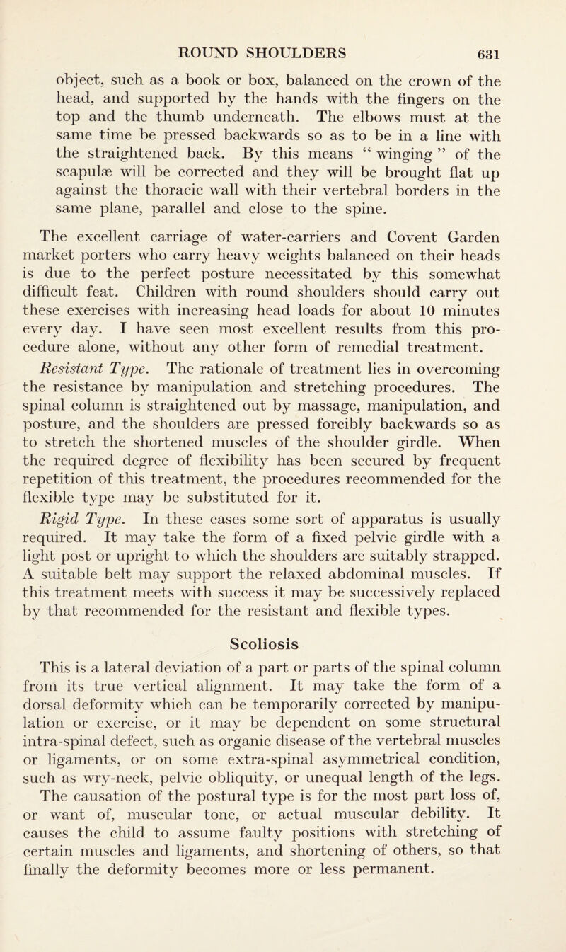 object, such as a book or box, balanced on the crown of the head, and supported by the hands with the fingers on the top and the thumb underneath. The elbows must at the same time be pressed backwards so as to be in a line with the straightened back. By this means “ winging ” of the scapulae will be corrected and they will be brought flat up against the thoracic wall with their vertebral borders in the same plane, parallel and close to the spine. The excellent carriage of water-carriers and Covent Garden market porters who carry heavy weights balanced on their heads is due to the perfect posture necessitated by this somewhat difficult feat. Children with round shoulders should carry out these exercises with increasing head loads for about 10 minutes every day. I have seen most excellent results from this pro¬ cedure alone, without any other form of remedial treatment. Resistant Type. The rationale of treatment lies in overcoming the resistance by manipulation and stretching procedures. The spinal column is straightened out by massage, manipulation, and posture, and the shoulders are pressed forcibly backwards so as to stretch the shortened muscles of the shoulder girdle. When the required degree of flexibility has been secured by frequent repetition of this treatment, the procedures recommended for the flexible type may be substituted for it. Rigid Type. In these cases some sort of apparatus is usually required. It may take the form of a fixed pelvic girdle with a light post or upright to which the shoulders are suitably strapped. A suitable belt may support the relaxed abdominal muscles. If this treatment meets with success it may be successively replaced by that recommended for the resistant and flexible types. Scoliosis This is a lateral deviation of a part or parts of the spinal column from its true vertical alignment. It may take the form of a dorsal deformity which can be temporarily corrected by manipu¬ lation or exercise, or it may be dependent on some structural intra-spinal defect, such as organic disease of the vertebral muscles or ligaments, or on some extra-spinal asymmetrical condition, such as wry-neck, pelvic obliquity, or unequal length of the legs. The causation of the postural type is for the most part loss of, or want of, muscular tone, or actual muscular debility. It causes the child to assume faulty positions with stretching of certain muscles and ligaments, and shortening of others, so that finally the deformity becomes more or less permanent.