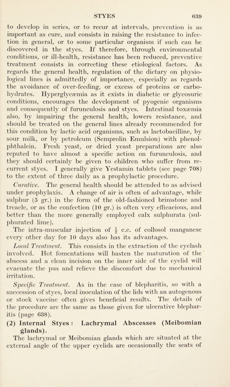 to develop in series, or to recur at intervals, prevention is as important as cure, and consists in raising the resistance to infec¬ tion in general, or to some particular organism if such can be discovered in the styes. If therefore, through environmental conditions, or ill-health, resistance has been reduced, preventive treatment consists in correcting these etiological factors. As regards the general health, regulation of the dietary on physio¬ logical lines is admittedly of importance, especially as regards the avoidance of over-feeding, or excess of proteins or carbo¬ hydrates. Hyperglycsemia as it exists in diabetic or glycosuric conditions, encourages the development of pyogenic organisms and consequently of furunculosis and styes. Intestinal toxaemia also, by impairing the general health, lowers resistance, and should be treated on the general lines already recommended for this condition by lactic acid organisms, such as lactobacilline, by sour milk, or by petroleum (Semprolin Emulsion) with phenol- phthalein. Fresh yeast, or dried yeast preparations are also reputed to have almost a specific action on furunculosis, and they should certainly be given to children who suffer from re¬ current styes. I generally give Yestamin tablets (see page 708) to the extent of three daily as a prophylactic procedure. Curative. The general health should be attended to as advised under prophylaxis. A change of air is often of advantage, while sulphur (5 gr.) in the form of the old-fashioned brimstone and treacle, or as the confection (10 gr.) is often very efficacious, and better than the more generally employed calx sulphurata (sul¬ phurated lime). The intra-muscular injection of \ c.c. of collosol manganese every other day for 10 days also has its advantages. Local Treatment. This consists in the extraction of the eyelash involved. Hot fomentations will hasten the maturation of the abscess and a clean incision on the inner side of the eyelid will evacuate the pus and relieve the discomfort due to mechanical irritation. Specific Treatment. As in the case of blepharitis, so with a succession of styes, local inoculation of the lids with an autogenous or stock vaccine often gives beneficial results. The details of the procedure are the same as those given for ulcerative blephar¬ itis (page 638). (2) Internal Styes : Lachrymal Abscesses (Meibomian glands). The lachrymal or Meibomian glands which are situated at the external angle of the upper eyelids are occasionally the seats of