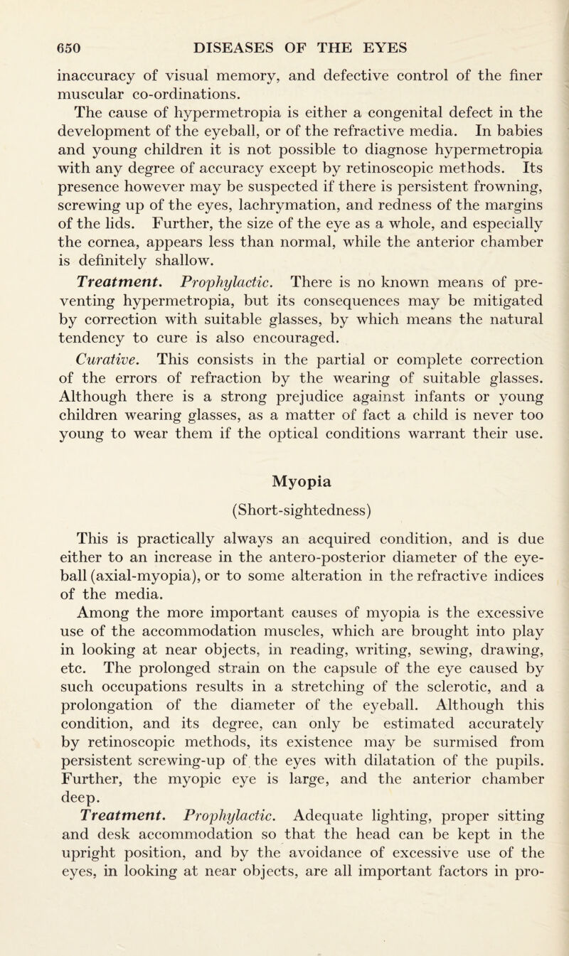 inaccuracy of visual memory, and defective control of the finer muscular co-ordinations. The cause of hypermetropia is either a congenital defect in the development of the eyeball, or of the refractive media. In babies and young children it is not possible to diagnose hypermetropia with any degree of accuracy except by retinoscopic methods. Its presence however may be suspected if there is persistent frowning, screwing up of the eyes, lachrymation, and redness of the margins of the lids. Further, the size of the eye as a whole, and especially the cornea, appears less than normal, while the anterior chamber is definitely shallow. Treatment. Prophylactic. There is no known means of pre¬ venting hypermetropia, but its consequences may be mitigated by correction with suitable glasses, by which means the natural tendency to cure is also encouraged. Curative. This consists in the partial or complete correction of the errors of refraction by the wearing of suitable glasses. Although there is a strong prejudice against infants or young children wearing glasses, as a matter of fact a child is never too young to wear them if the optical conditions warrant their use. Myopia (Short-sightedness) This is practically always an acquired condition, and is due either to an increase in the antero-posterior diameter of the eye¬ ball (axial-myopia), or to some alteration in the refractive indices of the media. Among the more important causes of myopia is the excessive use of the accommodation muscles, which are brought into play in looking at near objects, in reading, writing, sewing, drawing, etc. The prolonged strain on the capsule of the eye caused by such occupations results in a stretching of the sclerotic, and a prolongation of the diameter of the eyeball. Although this condition, and its degree, can only be estimated accurately by retinoscopic methods, its existence may be surmised from persistent screwing-up of the eyes with dilatation of the pupils. Further, the myopic eye is large, and the anterior chamber deep. Treatment. Prophylactic. Adequate lighting, proper sitting and desk accommodation so that the head can be kept in the upright position, and by the avoidance of excessive use of the eyes, in looking at near objects, are all important factors in pro-