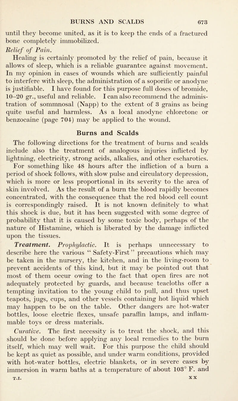 until they become united, as it is to keep the ends of a fractured bone completely immobilized. Relief of Pain. Healing is certainly promoted by the relief of pain, because it allows of sleep, which is a reliable guarantee against movement. In my opinion in cases of wounds which are sufficiently painful to interfere with sleep, the administration of a soporific or anodyne is justifiable. I have found for this purpose full doses of bromide, 10-20 gr., useful and reliable. I can also recommend the adminis¬ tration of sommnosal (Napp) to the extent of 3 grains as being quite useful and harmless. As a local anodyne chloretone or benzocaine (page 704) may be applied to the wound. Burns and Scalds The following directions for the treatment of burns and scalds include also the treatment of analogous injuries inflicted by lightning, electricity, strong acids, alkalies, and other escharotics. For something like 48 hours after the infliction of a burn a period of shock follows, with slow pulse and circulatory depression, which is more or less proportional in its severity to the area of skin involved. As the result of a burn the blood rapidly becomes concentrated, with the consequence that the red blood cell count is correspondingly raised. It is not known definitely to what this shock is due, but it has been suggested with some degree of probability that it is caused by some toxic body, perhaps of the nature of Histamine, which is liberated by the damage inflicted upon the tissues. Treatment. Prophylactic. It is perhaps unnecessary to describe here the various “ Safety-First ” precautions which may be taken in the nursery, the kitchen, and in the living-room to prevent accidents of this kind, but it may be pointed out that most of them occur owing to the fact that open fires are not adequately protected by guards, and because teacloths offer a tempting invitation to the young child to pull, and thus upset teapots, jugs, cups, and other vessels containing hot liquid which may happen to be on the table. Other dangers are hot-water bottles, loose electric flexes, unsafe paraffin lamps, and inflam¬ mable toys or dress materials. Curative. The first necessity is to treat the shock, and this should be done before applying any local remedies to the burn itself, which may well wait. For this purpose the child should be kept as quiet as possible, and under warm conditions, provided with hot-water bottles, electric blankets, or in severe cases by immersion in warm baths at a temperature of about 103° F. and