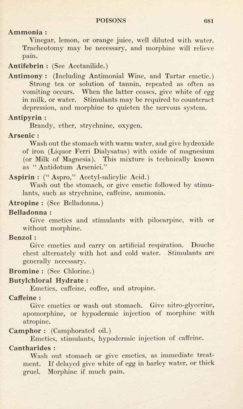 Ammonia : Vinegar, lemon, or orange juice, well diluted with water. Tracheotomy may be necessary, and morphine will relieve pain. Antifebrin : (See Acetanilide.) Antimony : (Including Antimonial Wine, and Tartar emetic.) Strong tea or solution of tannin, repeated as often as vomiting occurs. When the latter ceases, give white of egg in milk, or water. Stimulants may be required to counteract depression, and morphine to quieten the nervous system. Antipyrin : Brandy, ether, strychnine, oxygen. Arsenic : Wash out the stomach with warm water, and give hydroxide of iron (Liquor Ferri Dialysatus) with oxide of magnesium (or Milk of Magnesia). This mixture is technically known as “ Antidotum Arsenici.” Aspirin: (“ Aspro,” Acetyl-salicylic Acid.) Wash out the stomach, or give emetic followed by stimu¬ lants, such as strychnine, caffeine, ammonia. Atropine : (See Belladonna.) Belladonna : Give emetics and stimulants with pilocarpine, with or without morphine. Benzol : Give emetics and carry on artificial respiration. Douche chest alternately with hot and cold water. Stimulants are generally necessary. Bromine : (See Chlorine.) Butylchloral Hydrate : Emetics, caffeine, coffee, and atropine. Caffeine : Give emetics or wash out stomach. Give nitro-glycerine, apomorphine, or hypodermic injection of morphine with atropine. Camphor : (Camphorated oil.) Emetics, stimulants, hypodermic injection of caffeine. Cantharides : Wash out stomach or give emetics, as immediate treat¬ ment. If delayed give white of egg in barley water, or thick gruel. Morphine if much pain.