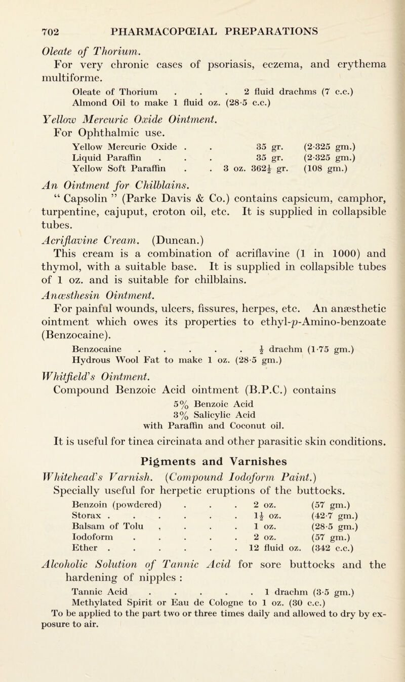 Oleate of Thorium. For very chronic cases of psoriasis, eczema, and erythema multiforme. Oleate of Thorium ... 2 fluid drachms (7 c.c.) Almond Oil to make 1 fluid oz. (28*5 c.c.) Yellow Mercuric Oxide Ointment. For Ophthalmic use. Yellow Mercuric Oxide . . 35 gr. (2*325 gm.) Liquid Paraffin ... 35 gr. (2*325 gm.) Yellow Soft Paraffin . . 3 oz. 362| gr. (108 gm.) An Ointment for Chilblains. 44 Capsolin ” (Parke Davis & Co.) contains capsicum, camphor, turpentine, cajuput, croton oil, etc. It is supplied in collapsible tubes. Acriflavine Cream. (Duncan.) This cream is a combination of acriflavine (1 in 1000) and thymol, with a suitable base. It is supplied in collapsible tubes of 1 oz. and is suitable for chilblains. Ancesthesin Ointment. For painful wounds, ulcers, fissures, herpes, etc. An anaesthetic ointment which owes its properties to ethyl-2>Amino-benzoate (Benzocaine). Benzocaine ..... ^ drachm (1*75 gm.) Hydrous Wool Fat to make 1 oz. (28*5 gm.) Whitfield’s Ointment. Compound Benzoic Acid ointment (B.P.C.) contains 5% Benzoic Acid 3% Salicylic Acid with Paraffin and Coconut oil. It is useful for tinea circinata and other parasitic skin conditions. Pigments and Varnishes Whitehead’s Varnish. (Compound Iodoform Paint.) Specially useful for herpetic eruptions of the buttocks. Benzoin (powdered) ... 2 oz. (57 gm.) Storax . . . . . .1^ oz. (42*7 gm.) Balsam of Tolu , . . . 1 oz. (28*5 gm.) Iodoform ..... 2 oz. (57 gm.) Ether . . . . . .12 fluid oz. (342 c.c.) Alcoholic Solution of Tannic Acid for sore buttocks and the hardening of nipples : Tannic Acid . . . . .1 drachm (3*5 gm.) Methylated Spirit or Eau de Cologne to 1 oz. (30 c.c.) To be applied to the part two or three times daily and allowed to dry by ex¬ posure to air.