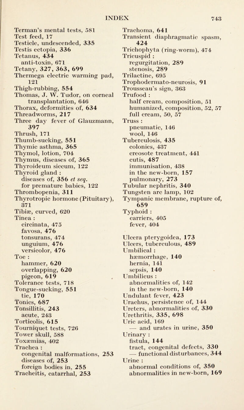 Terman’s mental tests, 581 Test feed, 17 Testicle, undescended, 335 Testis ectopia, 336 Tetanus, 434 anti-toxin, 671 Tetany, 327, 363, 699 Thermega electric warming pad, 121 Thigh-rubbing, 554 Thomas, J. W. Tudor, on corneal transplantation, 646 Thorax, deformities of, 634 Threadworms, 217 Three day fever of Glauzmann, 397 Thrush, 171 Thumb-sucking, 551 Thymic asthma, 365 Thymol, lotion, 704 Thymus, diseases of, 365 Thyroideum siccum, 122 Thyroid gland : diseases of, 356 et seq. for premature babies, 122 Thrombopenia, 311 Thyrotropic hormone (Pituitary), 371 Tibiae, curved, 620 Tinea : circinata, 475 favosa, 476 tonsurans, 474 unguium, 476 versicolor, 476 Toe : hammer, 620 overlapping, 620 pigeon, 619 Tolerance tests, 718 Tongue-sucking, 551 tie, 170 Tonics, 687 Tonsillitis, 243 acute, 243 Torticolis, 615 Tourniquet tests, 726 Tower skull, 588 Toxaemias, 402 Trachea : congenital malformations, 253 diseases of, 253 foreign bodies in, 255 Tracheitis, catarrhal, 253 Trachoma, 641 Transient diaphragmatic spasm, 424 Trichophyta (ring-worm), 474 Tricuspid : regurgitation, 289 stenosis, 289 Trilactine, 695 Trophodermato-neurosis, 91 Trousseau’s sign, 363 Trufood : half cream, composition, 51 humanized, composition, 52, 57 full cream, 50, 57 Truss : pneumatic, 146 wool, 146 Tuberculosis, 435 colonies, 437 creosote treatment, 441 cutis, 487 immunisation, 438 in the new-born, 157 pulmonary, 273 Tubular nephritis, 340 Tungsten arc lamp, 102 Tympanic membrane, rupture of, 659 Typhoid : carriers, 405 fever, 404 Ulcera pterygoidea, 173 Ulcers, tuberculous, 489 Umbilical : haemorrhage, 140 hernia, 141 sepsis, 140 Umbilicus : abnormalities of, 142 in the new-born, 140 Undulant fever, 423 Urachus, persistence of, 144 Ureters, abnormalities of, 330 Urethritis, 335, 698 Uric acid, 169 — and urates in urine, 350 Urinary : fistula, 144 tract, congenital defects, 330 — functional disturbances, 344 Urine : abnormal conditions of, 350 abnormalities in new-born, 169