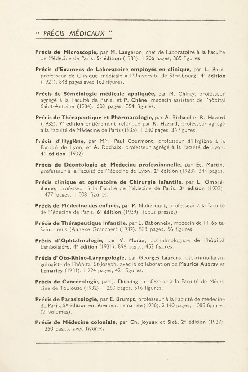 Précis de Microscopie, par M. Langeron, chef de Laboratoire à la Faculté de Médecine de Paris. 5e édition (1933). I 206 pages, 365 figures. Précis d’Examens de Laboratoire employés en clinique, par L Bard professeur de Clinique médicale à l’Université de Strasbourg. 4P édition (1921). 848 pages avec 162 figures. Précis de Séméiologie médicale appliquée, par M. Chiray, professeur agrégé à la Faculté de Paris, et P. Chêne, médecin assistant de l’hôpital Saint-Antoine (1934). 608 pages, 354 figures. Précis de Thérapeutique et Pharmacologie, par A. Richaud et R. Hazard (1935). 7e édition entièrement refondue par R. Hazard, professeur agrégé à la Faculté de Médecine de Paris (i935). I 240 pages, 34 figures. Précis d’Hygiène, par MM. Paul Courmont, professeur d’Hygiène à la Faculté de Lyon, et A. Rochaix, professeur agrégé à la Faculté de Lyon, 4e édition (1932). Précis de Déontologie et Médecine professionnelle, par Et. Martin, professeur à la Faculté de Médecine de Lyon. 2e édition (1923). 344 pages. Précis clinique et opératoire de Chirurgie infantile, par L. Ombré- danne, professeur à la Faculté de Médecine de Paris. 39 édition (1932) I 477 pages, I 008 figures. Précis de Médecine des enfants, par P. Nobécourt, professeur à la Faculté de Médecine de Paris. 6e édition (1939). (Sous presse.) Précis de Thérapeutique infantile, par L. Babonneix, médecin de l’Hôpital Saint-Louis (Annexe Grancher) (1932). 503 pages, 56 figures. Précis d'Ophtalmologie, par V. Morax, ophtalmologiste de l’hôpital Lariboisière. 4e édition (1931). 896 pages, 453 figures. Précis d*Oto-Rhino-Laryngologie, par Georges Laurens, oto-rhino-laryn¬ gologiste de l’hôpital St-Joseph, avec la collaboration de Maurice Aubray et Lemariey (1931). I 224 pages, 421 figures. Précis de Cancérologie, par J. Ducuing, professeur à la Faculté de Méde¬ cine de Toulouse (1932). I 260 pages, 516 figures. Précis de Parasitologie, par E. Brumpt, professeur à la Facuité de médecine de Paris. 5e édition entièrement remaniée (1936). 2 140 pages, î 085 figures. (2 volumes). Précis de Médecine coloniale, par Ch. Joyeux et Sicé. 2e édition (1937).